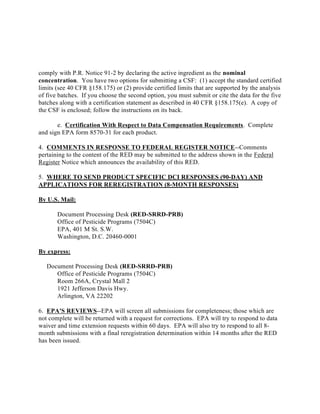 comply with P.R. Notice 91-2 by declaring the active ingredient as the nominal
concentration. You have two options for submitting a CSF: (1) accept the standard certified
limits (see 40 CFR §158.175) or (2) provide certified limits that are supported by the analysis
of five batches. If you choose the second option, you must submit or cite the data for the five
batches along with a certification statement as described in 40 CFR §158.175(e). A copy of
the CSF is enclosed; follow the instructions on its back.

       e. Certification With Respect to Data Compensation Requirements. Complete
and sign EPA form 8570-31 for each product.

4. COMMENTS IN RESPONSE TO FEDERAL REGISTER NOTICE--Comments
pertaining to the content of the RED may be submitted to the address shown in the Federal
Register Notice which announces the availability of this RED.

5. WHERE TO SEND PRODUCT SPECIFIC DCI RESPONSES (90-DAY) AND
APPLICATIONS FOR REREGISTRATION (8-MONTH RESPONSES)

By U.S. Mail:

       Document Processing Desk (RED-SRRD-PRB)
       Office of Pesticide Programs (7504C)
       EPA, 401 M St. S.W.
       Washington, D.C. 20460-0001

By express:

   Document Processing Desk (RED-SRRD-PRB)
      Office of Pesticide Programs (7504C)
      Room 266A, Crystal Mall 2
      1921 Jefferson Davis Hwy.
      Arlington, VA 22202

6. EPA'S REVIEWS--EPA will screen all submissions for completeness; those which are
not complete will be returned with a request for corrections. EPA will try to respond to data
waiver and time extension requests within 60 days. EPA will also try to respond to all 8-
month submissions with a final reregistration determination within 14 months after the RED
has been issued.
 