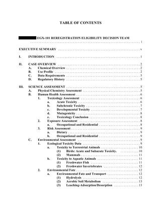 TABLE OF CONTENTS


               EGX-101 REREGISTRATION ELIGIBILITY DECISION TEAM
           ................................................................... i

EXECUTIVE SUMMARY . . . . . . . . . . . . . . . . . . . . . . . . . . . . . . . . . . . . . . . . . . . . . . . . . . v

I.       INTRODUCTION . . . . . . . . . . . . . . . . . . . . . . . . . . . . . . . . . . . . . . . . . . . . . . . . . . . 1

II.      CASE OVERVIEW . . . . . . . . . . . . . . . . . . . . . . . . . . . . . . . . . . . . . . . . . . . . . . . . . . 2
         A.   Chemical Overview . . . . . . . . . . . . . . . . . . . . . . . . . . . . . . . . . . . . . . . . . . . . . 2
         B.   Use Profile . . . . . . . . . . . . . . . . . . . . . . . . . . . . . . . . . . . . . . . . . . . . . . . . . . . . 2
         C.   Data Requirements . . . . . . . . . . . . . . . . . . . . . . . . . . . . . . . . . . . . . . . . . . . . . 5
         D.   Regulatory History . . . . . . . . . . . . . . . . . . . . . . . . . . . . . . . . . . . . . . . . . . . . . 5

III.     SCIENCE ASSESSMENT . . . . . . . . . . . . . . . . . . . . . . . . . . . . . . . . . . . . . . . . . . . . . 5
         A.   Physical Chemistry Assessment . . . . . . . . . . . . . . . . . . . . . . . . . . . . . . . . . . . 5
         B.   Human Health Assessment . . . . . . . . . . . . . . . . . . . . . . . . . . . . . . . . . . . . . . . 6
              1.    Toxicology Assessment . . . . . . . . . . . . . . . . . . . . . . . . . . . . . . . . . . . . 6
                    a.    Acute Toxicity . . . . . . . . . . . . . . . . . . . . . . . . . . . . . . . . . . . . . . 6
                    b.    Subchronic Toxicity . . . . . . . . . . . . . . . . . . . . . . . . . . . . . . . . . 7
                    c.    Developmental Toxicity . . . . . . . . . . . . . . . . . . . . . . . . . . . . . . 7
                    d.    Mutagenicity . . . . . . . . . . . . . . . . . . . . . . . . . . . . . . . . . . . . . . . 8
                    e.    Toxicology Conclusion . . . . . . . . . . . . . . . . . . . . . . . . . . . . . . . 8
              2.    Exposure Assessment . . . . . . . . . . . . . . . . . . . . . . . . . . . . . . . . . . . . . 8
                    a.    Occupational and Residential . . . . . . . . . . . . . . . . . . . . . . . . . 8
              3.    Risk Assessment . . . . . . . . . . . . . . . . . . . . . . . . . . . . . . . . . . . . . . . . . . 9
                    a.    Dietary . . . . . . . . . . . . . . . . . . . . . . . . . . . . . . . . . . . . . . . . . . . . 9
                    b.    Occupational and Residential . . . . . . . . . . . . . . . . . . . . . . . . . 9
         C.   Environmental Assessment . . . . . . . . . . . . . . . . . . . . . . . . . . . . . . . . . . . . . . 9
              1.    Ecological Toxicity Data . . . . . . . . . . . . . . . . . . . . . . . . . . . . . . . . . . . 9
                    a.    Toxicity to Terrestrial Animals . . . . . . . . . . . . . . . . . . . . . . . 10
                          (1)    Birds: Acute and Subacute Toxicity. . . . . . . . . . . . 10
                          (2)    Mammals . . . . . . . . . . . . . . . . . . . . . . . . . . . . . . . . . . . 11
                    b.    Toxicity to Aquatic Animals . . . . . . . . . . . . . . . . . . . . . . . . . 11
                          (1)    Freshwater Fish . . . . . . . . . . . . . . . . . . . . . . . . . . . . . 11
                          (2)    Freshwater Invertebrates . . . . . . . . . . . . . . . . . . . . . 12
              2.    Environmental Fate . . . . . . . . . . . . . . . . . . . . . . . . . . . . . . . . . . . . . . 12
                    a.    Environmental Fate and Transport . . . . . . . . . . . . . . . . . . . 12
                          (1)    Hydrolysis . . . . . . . . . . . . . . . . . . . . . . . . . . . . . . . . . . 12
                          (2)    Aerobic Soil Metabolism . . . . . . . . . . . . . . . . . . . . . . 13
                          (3)    Leaching-Adsorption/Desorption . . . . . . . . . . . . . . . 13
 