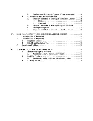 b.    Environmental Fate and Ground Water Assessment . . . . . 14
               3.        Exposure and Risk Characterization . . . . . . . . . . . . . . . . . . . . . . . . 15
                         a.    Exposure and Risk to Nontarget Terrestrial Animals . . . . 15
                               (1)   Birds . . . . . . . . . . . . . . . . . . . . . . . . . . . . . . . . . . . . . . . 15
                               (2)   Mammals . . . . . . . . . . . . . . . . . . . . . . . . . . . . . . . . . . . 16
                         b.    Exposure and Risk to Nontarget Aquatic Animals . . . . . . . 16
                         c.    Endangered Species . . . . . . . . . . . . . . . . . . . . . . . . . . . . . . . . 16
                         d.    Exposure and Risk to Ground and Surface Water . . . . . . . 16

IV.   RISK MANAGEMENT AND REREGISTRATION DECISION . . . . . . . . . . . . 16
      A.   Determination of Eligibility . . . . . . . . . . . . . . . . . . . . . . . . . . . . . . . . . . . . . 16
      B.   Determination of Eligibility . . . . . . . . . . . . . . . . . . . . . . . . . . . . . . . . . . . . . 17
           1.    Eligibility Decision . . . . . . . . . . . . . . . . . . . . . . . . . . . . . . . . . . . . . . . 17
           2.    Eligible and Ineligible Uses . . . . . . . . . . . . . . . . . . . . . . . . . . . . . . . 17
      C.   Regulatory Position . . . . . . . . . . . . . . . . . . . . . . . . . . . . . . . . . . . . . . . . . . . . 18

V.    ACTIONS REQUIRED OF REGISTRANTS . . . . . . . . . . . . . . . . . . . . . . . . . . . . 19
           1.  Manufacturing-Use Products . . . . . . . . . . . . . . . . . . . . . . . . . . . . . . 19
               a.     Additional Generic Data Requirements . . . . . . . . . . . . . . . . 19
           2.  End-Use Products . . . . . . . . . . . . . . . . . . . . . . . . . . . . . . . . . . . . . . . 19
               a.     Additional Product-Specific Data Requirements . . . . . . . . 19
           3.  Existing Stocks . . . . . . . . . . . . . . . . . . . . . . . . . . . . . . . . . . . . . . . . . . 21
 