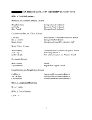 EGX-101 REREGISTRATION ELIGIBILITY DECISION TEAM

Office of Pesticide Programs:

Biological and Economic Analysis Division

Doug Sutherland                           Biological Analysis Branch
Art Grube                                 Economic Analysis Branch
Gabe Patrick                              Biological Analysis Branch

Environmental Fate and Effects Division

Larry Liu                                 Environmental Fate and Groundwater Branch
Renee Costello                            Ecological Effects Branch
Karen Angulo                              Science Analysis and Coordination Staff

Health Effects Division

Winston Dang                              Occupational and Residential Exposure Branch
Alan Levy                                 Toxicology Branch II
Kathryn Boyle                             Risk Characterization and Analysis Branch

Registration Division

Beth Edwards                              PM 14
Shyam Mathur                              Registration Support Branch

Special Review and Reregistration Division

Paul Lewis                                Accelerated Reregistration Branch
Mark Wilhite                              Accelerated Reregistration Branch
Carol Stangel                             Planning and Reregistration Branch

Office of Compliance Monitoring

Beverly Updike

Office of General Counsel

Kevin Lee




                                             i
 