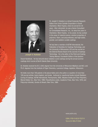 www.astm.org
ISBN: 978-0-8031-7017-9
Stock #: MNL17-2ND
Dr. Joseph V. Koleske is a retired Corporate Research
Fellow from Union Carbide Corporation in South
Charleston, West Virginia, where he served for 25
years. After retirement, he was a Senior Consultant
for Consolidated Research, Inc., for about ten years in
Charleston, West Virginia. In his career, he has worked
in the areas of material science; solution properties of
polymers, fibers, and polyurethanes; and high-solids,
powder, and radiation curable coatings.
He has been a member of ASTM International, the
Federation of Societies for Coatings Technology, and
the University of Minnesota’s CIE and has served on
the Editorial Review Board of the Journal of Coatings
Technology. He is the editor of the Paint and Coating
Testing Manual, Fourteenth Edition of the Gardner-
Sward Handbook. He has lectured about radiation-cured coatings during the annual summer
coatings short course at North Dakota State University.
Dr. Koleske received his B.S. (ChE) degree from the University of Wisconsin-Madison and M.S. and
Ph.D. degrees from the Institute of Paper Chemistry, Lawrence College, Appleton, Wisconsin.
He holds more than 100 patents in the above fields and is the author or coauthor of more than
100 journal articles, book chapters, and books. Authored or coauthored books include Radiation
Curing of Coatings, ASTM International, Pennsylvania, 2002, Alkylene Oxides and Their Polymers,
Marcel Dekker Inc., New York, 1990, Poly(ethylene oxide), Academic Press, New York, 1976, and
Poly(vinyl chloride), Gordon & Breach, New York, 1969.
Joseph V. Koleske
 