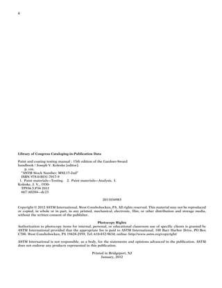 ii
Library of Congress Cataloging-in-Publication Data
Paint and coating testing manual : 15th edition of the Gardner-Sward
handbook / Joseph V. Koleske [editor].
p. cm.
“ASTM Stock Number: MNL17-2nd”
ISBN 978-0-8031-7017-9
1. Paint materials—Testing. 2. Paint materials—Analysis. I.
Koleske, J. V., 1930-
TP936.5.P34 2011
667'.60284—dc23
2011034983
Copyright © 2012 ASTM International, West Conshohocken, PA. All rights reserved. This material may not be reproduced
or copied, in whole or in part, in any printed, mechanical, electronic, film, or other distribution and storage media,
without the written consent of the publisher.
Photocopy Rights
Authorization to photocopy items for internal, personal, or educational classroom use of specific clients is granted by
ASTM International provided that the appropriate fee is paid to ASTM International, 100 Barr Harbor Drive, PO Box
C700. West Conshohocken, PA 19428-2959, Tel: 610-832-9634; online: http://www.astm.org/copyright/
ASTM International is not responsible, as a body, for the statements and opinions advanced in the publication. ASTM
does not endorse any products represented in this publication.
Printed in Bridgeport, NJ
January, 2012
 