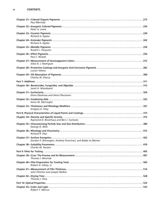 iv CONTENTS
Chapter 21—Colored Organic Pigments . . . . . . . . . . . . . . . . . . . . . . . . . . . . . . . . . . . . . . . . . . . . . . . . . . . . . . . . . . . . . . . 215
Paul Merchak
Chapter 22—Inorganic Colored Pigments . . . . . . . . . . . . . . . . . . . . . . . . . . . . . . . . . . . . . . . . . . . . . . . . . . . . . . . . . . . . . . 234
Peter A. Lewis
Chapter 23—Ceramic Pigments . . . . . . . . . . . . . . . . . . . . . . . . . . . . . . . . . . . . . . . . . . . . . . . . . . . . . . . . . . . . . . . . . . . . . . 239
Richard A. Eppler
Chapter 24—Extender Pigments . . . . . . . . . . . . . . . . . . . . . . . . . . . . . . . . . . . . . . . . . . . . . . . . . . . . . . . . . . . . . . . . . . . . . 242
Richard A. Eppler
Chapter 25—Metallic Pigments . . . . . . . . . . . . . . . . . . . . . . . . . . . . . . . . . . . . . . . . . . . . . . . . . . . . . . . . . . . . . . . . . . . . . . 250
Russell L. Ferguson
Chapter 26—Effect Pigments . . . . . . . . . . . . . . . . . . . . . . . . . . . . . . . . . . . . . . . . . . . . . . . . . . . . . . . . . . . . . . . . . . . . . . . . 256
Paul J. Nowak
Chapter 27—Measurement of Gonioapparent Colors . . . . . . . . . . . . . . . . . . . . . . . . . . . . . . . . . . . . . . . . . . . . . . . . . . . . 272
Allan B. J. Rodrigues
Chapter 28—Protective Coatings and Inorganic Anti-Corrosion Pigments . . . . . . . . . . . . . . . . . . . . . . . . . . . . . . . . . . . 282
Lucien Veleva
Chapter 29—Oil Absorption of Pigments . . . . . . . . . . . . . . . . . . . . . . . . . . . . . . . . . . . . . . . . . . . . . . . . . . . . . . . . . . . . . . 300
Charles W. Glancy
Part 7: Additives . . . . . . . . . . . . . . . . . . . . . . . . . . . . . . . . . . . . . . . . . . . . . . . . . . . . . . . . . . . . . . . . . . . . . . . . . . . . . . . . . . 311
Chapter 30—Bactericides, Fungicides, and Algicides . . . . . . . . . . . . . . . . . . . . . . . . . . . . . . . . . . . . . . . . . . . . . . . . . . . . . 313
Janet H. Woodward
Chapter 31—Surfactants. . . . . . . . . . . . . . . . . . . . . . . . . . . . . . . . . . . . . . . . . . . . . . . . . . . . . . . . . . . . . . . . . . . . . . . . . . . . 320
Elvira Stesikova and Heinz Plaumann
Chapter 32—Coalescing Aids . . . . . . . . . . . . . . . . . . . . . . . . . . . . . . . . . . . . . . . . . . . . . . . . . . . . . . . . . . . . . . . . . . . . . . . . 332
Kevin W. McCreight
Chapter 33—Thickeners and Rheology Modifiers . . . . . . . . . . . . . . . . . . . . . . . . . . . . . . . . . . . . . . . . . . . . . . . . . . . . . . . 341
Gregory D. Shay
Part 8: Physical Characteristics of Liquid Paints and Coatings. . . . . . . . . . . . . . . . . . . . . . . . . . . . . . . . . . . . . . . . . . . . . . 373
Chapter 34—Density and Specific Gravity. . . . . . . . . . . . . . . . . . . . . . . . . . . . . . . . . . . . . . . . . . . . . . . . . . . . . . . . . . . . . . 375
Raymond D. Brockhaus and Ben J. Carlozzo
Chapter 35—Characterizing Particle Size and Size Distribution . . . . . . . . . . . . . . . . . . . . . . . . . . . . . . . . . . . . . . . . . . . . 389
George D. Mills
Chapter 36—Rheology and Viscometry. . . . . . . . . . . . . . . . . . . . . . . . . . . . . . . . . . . . . . . . . . . . . . . . . . . . . . . . . . . . . . . . 415
Richard R. Eley
Chapter 37—Surface Energetics . . . . . . . . . . . . . . . . . . . . . . . . . . . . . . . . . . . . . . . . . . . . . . . . . . . . . . . . . . . . . . . . . . . . . . 452
Gordon P. Bierwagen, Andrew Huovinen, and Bobbi Jo Merten
Chapter 38—Solubility Parameters . . . . . . . . . . . . . . . . . . . . . . . . . . . . . . . . . . . . . . . . . . . . . . . . . . . . . . . . . . . . . . . . . . . 470
Charles M. Hansen
Part 9: Films for Testing . . . . . . . . . . . . . . . . . . . . . . . . . . . . . . . . . . . . . . . . . . . . . . . . . . . . . . . . . . . . . . . . . . . . . . . . . . . . 495
Chapter 39—Cure: The Process and Its Measurement . . . . . . . . . . . . . . . . . . . . . . . . . . . . . . . . . . . . . . . . . . . . . . . . . . . . 497
Thomas J. Miranda
Chapter 40—Film Preparation for Coating Tests . . . . . . . . . . . . . . . . . . . . . . . . . . . . . . . . . . . . . . . . . . . . . . . . . . . . . . . . 505
Robert D. Athey, Jr.
Chapter 41—Measurement of Film Thickness. . . . . . . . . . . . . . . . . . . . . . . . . . . . . . . . . . . . . . . . . . . . . . . . . . . . . . . . . . . 514
John Fletcher and Joseph Walker
Chapter 42—Drying Time . . . . . . . . . . . . . . . . . . . . . . . . . . . . . . . . . . . . . . . . . . . . . . . . . . . . . . . . . . . . . . . . . . . . . . . . . . . 528
Thomas J. Sliva
Part 10: Optical Properties . . . . . . . . . . . . . . . . . . . . . . . . . . . . . . . . . . . . . . . . . . . . . . . . . . . . . . . . . . . . . . . . . . . . . . . . . . 533
Chapter 43—Color and Light . . . . . . . . . . . . . . . . . . . . . . . . . . . . . . . . . . . . . . . . . . . . . . . . . . . . . . . . . . . . . . . . . . . . . . . . 535
Robert T. Marcus
 