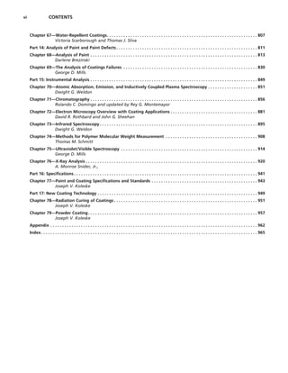 vi CONTENTS
Chapter 67—Water-Repellent Coatings. . . . . . . . . . . . . . . . . . . . . . . . . . . . . . . . . . . . . . . . . . . . . . . . . . . . . . . . . . . . . . . . 807
Victoria Scarborough and Thomas J. Sliva
Part 14: Analysis of Paint and Paint Defects. . . . . . . . . . . . . . . . . . . . . . . . . . . . . . . . . . . . . . . . . . . . . . . . . . . . . . . . . . . . 811
Chapter 68—Analysis of Paint . . . . . . . . . . . . . . . . . . . . . . . . . . . . . . . . . . . . . . . . . . . . . . . . . . . . . . . . . . . . . . . . . . . . . . . 813
Darlene Brezinski
Chapter 69—The Analysis of Coatings Failures . . . . . . . . . . . . . . . . . . . . . . . . . . . . . . . . . . . . . . . . . . . . . . . . . . . . . . . . . 830
George D. Mills
Part 15: Instrumental Analysis . . . . . . . . . . . . . . . . . . . . . . . . . . . . . . . . . . . . . . . . . . . . . . . . . . . . . . . . . . . . . . . . . . . . . . . 849
Chapter 70—Atomic Absorption, Emission, and Inductively Coupled Plasma Spectroscopy . . . . . . . . . . . . . . . . . . . . . 851
Dwight G. Weldon
Chapter 71—Chromatography . . . . . . . . . . . . . . . . . . . . . . . . . . . . . . . . . . . . . . . . . . . . . . . . . . . . . . . . . . . . . . . . . . . . . . . 856
Rolando C. Domingo and updated by Rey G. Montemayor
Chapter 72—Electron Microscopy Overview with Coating Applications . . . . . . . . . . . . . . . . . . . . . . . . . . . . . . . . . . . . . 881
David R. Rothbard and John G. Sheehan
Chapter 73—Infrared Spectroscopy . . . . . . . . . . . . . . . . . . . . . . . . . . . . . . . . . . . . . . . . . . . . . . . . . . . . . . . . . . . . . . . . . . . 895
Dwight G. Weldon
Chapter 74—Methods for Polymer Molecular Weight Measurement . . . . . . . . . . . . . . . . . . . . . . . . . . . . . . . . . . . . . . . 908
Thomas M. Schmitt
Chapter 75—Ultraviolet/Visible Spectroscopy . . . . . . . . . . . . . . . . . . . . . . . . . . . . . . . . . . . . . . . . . . . . . . . . . . . . . . . . . . 914
George D. Mills
Chapter 76—X-Ray Analysis . . . . . . . . . . . . . . . . . . . . . . . . . . . . . . . . . . . . . . . . . . . . . . . . . . . . . . . . . . . . . . . . . . . . . . . . . 920
A. Monroe Snider, Jr.,
Part 16: Specifications . . . . . . . . . . . . . . . . . . . . . . . . . . . . . . . . . . . . . . . . . . . . . . . . . . . . . . . . . . . . . . . . . . . . . . . . . . . . . . 941
Chapter 77—Paint and Coating Specifications and Standards . . . . . . . . . . . . . . . . . . . . . . . . . . . . . . . . . . . . . . . . . . . . . 943
Joseph V. Koleske
Part 17: New Coating Technology . . . . . . . . . . . . . . . . . . . . . . . . . . . . . . . . . . . . . . . . . . . . . . . . . . . . . . . . . . . . . . . . . . . . 949
Chapter 78—Radiation Curing of Coatings . . . . . . . . . . . . . . . . . . . . . . . . . . . . . . . . . . . . . . . . . . . . . . . . . . . . . . . . . . . . . 951
Joseph V. Koleske
Chapter 79—Powder Coating. . . . . . . . . . . . . . . . . . . . . . . . . . . . . . . . . . . . . . . . . . . . . . . . . . . . . . . . . . . . . . . . . . . . . . . . 957
Joseph V. Koleske
Appendix . . . . . . . . . . . . . . . . . . . . . . . . . . . . . . . . . . . . . . . . . . . . . . . . . . . . . . . . . . . . . . . . . . . . . . . . . . . . . . . . . . . . . . . . 962
Index. . . . . . . . . . . . . . . . . . . . . . . . . . . . . . . . . . . . . . . . . . . . . . . . . . . . . . . . . . . . . . . . . . . . . . . . . . . . . . . . . . . . . . . . . . . . 965
 