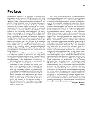 Preface
vii
For historical purposes, it is important to point out that
at a January 1967 meeting of ASTM Committee D01 held
in Washington, D.C., the American Society for Testing and
Materials (ASTM International) accepted ownership of the
Gardner-Sward Handbook from the Gardner Laboratory.
It was through this laboratory that Dr. Henry A. Gardner
published the previous twelve editions of the manual.
Acceptance of this ownership gave ASTM an assumed
responsibility for revising, editing, and publishing future
editions of this well-known, respected manual. The under-
taking was assigned to “Committee D01 on Paint and
Related Coatings, Materials, and Applications.” This com-
mittee established a permanent subcommittee, “D01.19 on
Gardner-Sward Handbook,” whose stated scope is delin-
eated below. The 13th edition was published in 1972 as the
Paint Testing Manual (STP 500) with Mr. G. G. Sward as
editor and contributor. It was updated, expanded, and pub-
lished in 1995 as the 14th edition, Paint and Coating Testing
Manual (MNL 17) with Dr. Joseph V. Koleske as editor and
contributor. The manual has served the industry well in the
past by providing useful information that cannot be readily
found elsewhere.
It has been about fifteen years since the 14th edition
was published. Interest in the manual has been strong
through the years. This new edition of the Paint and Coating
Testing Manual, the Fifteenth Edition of the Gardner-Sward
Handbook (MNL 17), has been updated and expanded.
The scope of the new edition is in keeping with the
stated scope of Subcommittee D01.19:
To provide technical, editorial, and general guid-
ance for the preparation of the Fourteenth and
subsequent editions of the Gardner-Sward Hand-
book. The handbook is intended for review of both
new and experienced paint technologists and the
past, present, and foreseeable trends in all kinds of
testing within the scope of Committee D01. It sup-
plements, but does not replace, the pertinent parts
of the Society’s Book of Standards. It describes,
briefly and critically all Test Methods believed to
have significance in the world of paint technology,
whether or not these tests have been adopted offi-
cially by the Society.
Once again, in this new edition, ASTM standard test
methods, procedures, and other documents are described in
minimal detail, with the various volumes of the ASTM Book
of Standards remaining the primary source of such informa-
tion. An effort was made to include references in the absence
of ASTM documents concerning industrial, national, inter-
national, and other society test methods. The new edition
contains either new chapters, or the previous topics/chap-
ters in rewritten/revised form. In a few cases, the previous
edition was merely updated, attesting to either the quality
of the earlier writing, the lack of development in the area,
or the apparent waning of interest in the topic. A variety of
modern topics have been included. New chapters have been
added as, for example, “Measurement of Gonioapparent
Colors,” “Surfactants,” “Powder Coating,” and “Coalescing
Aids.” As in the previous edition, individual authors, experts
in their particular fields, were given a great deal of freedom
in expressing information about their topics, but all chapters
were subjected to peer review by two colleagues. Thus, style
and content presentation may widely vary, but efforts were
made to have understandable syntax and thus readers should
find the information useful and “easy” to read and put to use.
Manuals such at this one are prepared though a great
deal of effort by the various authors and through the able
assistance and behind-the-scenes concerted efforts of peo-
ple such as Ms. Kathy Dernoga and Ms. Monica Siperko of
ASTM International and Ms. Christine Urso, Ms. Barbara
Carbonaro, Ms. Theresa Fucito, Ms. Patricia Mayhew, and
Ms. Benita Hammer, of the American Institute of Physics, all
of whom ensured that the manual was uniform in style and
grammar and that manuscripts were submitted and pro-
cessed in a timely fashion. The real unsung and unnamed
contributors are the reviewers who gave encouragement to
the various authors through constructive criticism, editorial
information, and recommendations without deleteriously
attempting to alter manuscripts from the author’s intent.
To all of these people, a heart-felt “thank you.” Your talents
have been utilized, you sacrificed much personal time, and
you were patient with the numerous delays encountered on
the road to making the manual a success.
Joseph V. Koleske
Editor
 
