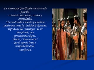 La muerte por Crucifixión era reservada para los  criminales más sucios, crueles y despiadados. Un condenado a muerte que pudiese probar que tenía la ciudadanía Romana, disfrutaría del “privilegio” de ser decapitado, una ejecución más digna,  rápida y “humanitaria” que la agonía lenta e  insoportable de la  Crucifixión . 