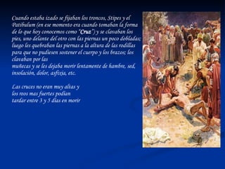 Cuando estaba izado se fijaban los troncos, Stipes y el Patibulum (en ese momento era cuando tomaban la forma de lo que hoy conocemos como “ Cruz ”) y se clavaban los pies, uno delante del otro con las piernas un poco dobladas; luego les quebraban las piernas a la altura de las rodillas para que no pudiesen sostener el cuerpo y los brazos; los clavaban por las  muñecas y se les dejaba morir lentamente de hambre, sed, insolación, dolor, asfixia, etc. Las cruces no eran muy altas y  los reos mas fuertes podían  tardar entre 3 y 5 días en morir 