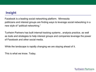 Insight Facebook is a leading social networking platform.  Minnesota politicians and interest groups are finding ways to leverage social networking in a new style of “political networking.” Tunheim Partners has built internal tracking systems , analysis practice, as well as tools and strategies to help interest groups and companies leverage the power of Facebook and other social media. While the landscape is rapidly changing we are staying ahead of it. This is what we know. Today. 