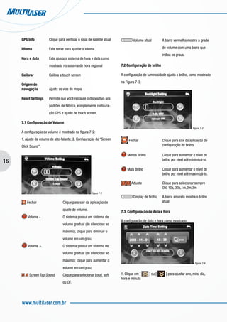 16
www.multilaser.com.br
GPS Info		 Clique para verificar o sinal de satélite atual
Idioma		 Este serve para ajustar o idioma
Hora e data	 Este ajusta o sistema de hora e data como 	
		 mostrado no sistema de hora regional
Calibrar		 Calibra a touch screen
Origem de
navegação 	 Ajusta as vias do mapa
Reset Settings	 Permite que você restaure o dispositivo aos 	
		 padrões de fábrica, e implemente restaura-	
		 ção GPS e ajuste de touch screen.
7.1 Configuração de Volume
A configuração de volume é mostrada na figura 7-2:
1. Ajuste de volume de alto-falante; 2. Configuração de “Screen
Click Sound”.
Figure 7-2
Fechar		 Clique para sair da aplicação de 	
			 ajuste de volume.
Volume - 		 O sistema possui um sistema de 	
			 volume gradual (de silencioso ao 	
			 máximo); clique para diminuir o 	
			 volume em um grau.
Volume +		 O sistema possui um sistema de 	
			 volume gradual (de silencioso ao 	
			 máximo); clique para aumentar o 	
			 volume em um grau;
Screen Tap Sound	 Clique para selecionar Loud, soft 	
			 ou OF.
Volume atual	 A barra vermelha mostra a grade 	
			 de volume com uma barra que 	
			 indica os graus.
7.2 Configuração de brilho
A configuração de luminosidade ajusta o brilho, como mostrado
na Figura 7-3:
Figura 7-3
Fechar 		 Clique para sair da aplicação de 	
			 configuração de brilho
Menos Brilho		 Clique para aumentar o nível de 	
			 brilho por nível até minimizá-lo.
Mais Brilho		 Clique para aumentar o nível de 	
			 brilho por nível até maximizá-lo.
Adjuste		 Clique para selecionar sempre 	
			 ON, 10s, 30s,1m,2m,3m
Display de brilho 	 A barra amarela mostra o brilho 	
			 atual
7.3. Configuração de data e hora
A configuração de data e hora como mostrado:
Figura 7-4
1. Clique em [ ] ou [ ] para ajustar ano, mês, dia,
hora e minuto
 