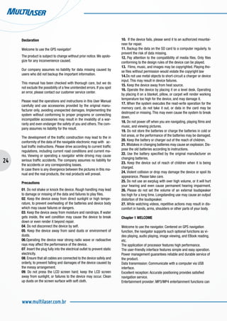 24
www.multilaser.com.br
Declaration
Welcome to use the GPS navigator!
The product is subject to change without prior notice.We apolo-
gize for any inconvenience caused.
Our company assumes no liability for data missing caused by
users who did not backup the important information.
This manual has been checked with thorough care, but we do
not exclude the possibility of a few unintended errors. If you spot
an error, please contact our customer service center.
Please read the operations and instructions in this User Manual
carefully and use accessories provided by the original manu-
facturer only, avoiding unexpected damages. Implementing the
system without conforming to proper programs or connecting
incompatible accessories may result in the invalidity of a war-
ranty and even endanger the safety of you and others.The com-
pany assumes no liability for the result.
The development of the traffic construction may lead to the in
conformity of the data of the navigable electronic map with ac-
tual traffic instructions. Please drive according to current traffic
regulations, including current road conditions and current ma-
rks. Viewing or operating a navigator while driving may cause
serious traffic accidents. The company assumes no liability for
the accidents or any corresponding losses.
In case there is any divergence between the pictures in this ma-
nual and the real products, the real products will prevail.
Precautions
01. Do not shake or knock the device. Rough handling may lead
to damage or missing of the data and failures to play files.
02. Keep the device away from direct sunlight or high tempe-
rature, to prevent overheating of the batteries and device body
which may cause failures or dangers.
03. Keep the device away from moisture and raindrops. If water
gets inside, the wet condition may cause the device to break
down or even render it beyond repair.
04. Do not disconnect the device by self.
05. Keep the device away from sand dusts or environment of
dusts.
06.Operating the device near strong radio wave or radioactive
rays may affect the performance of the device.
07. Insert the plug fully into the electrical outlet to prevent static
electricity.
08. Ensure that all cables are connected to the device safely and
orderly, to prevent falling and damages of the device caused by
the messy arrangement.
09. Do not press the LCD screen hard; keep the LCD screen
away from sunlight, or failures to the device may occur. Clean
up dusts on the screen surface with soft cloth.
10. If the device fails, please send it to an authorized mountai-
neer for repair.
11. Backup the data on the SD card to a computer regularly, to
prevent the risk of data missing.
12. Pay attention to the compatibility of media files. Only files
conforming to the design rules of the device can be played.
13. Films, music, and images may be copyrighted. Playing tho-
se files without permission would violate the copyright law
14.Do not use metal objects to short-circuit a charger or device
input. This may result in device failures.
15. Keep the device away from heat source.
16. Operate the device by placing it on a level desk. Operating
by placing it on a blanket, pillow, or carpet will render working
temperature too high for the device, and may damage it.
17. When the system executes the read-write operation for the
memory card, do not take it out, or data in the card may be
destroyed or missing. This may even cause the system to break
down.
18. Do not power off when you are navigating, playing films and
music, and viewing pictures.
19. Do not store the batteries or charge the batteries in cold or
hot areas, or the performance of the batteries may be damaged.
20. Keep the battery or charger out of the reach of children.
21. Mistakes in changing batteries may cause an explosion. Dis-
pose the old batteries according to instructions.
22. Use the battery specified by the original manufacturer on
changing batteries.
23. Keep the device out of reach of children when it is being
charged.
24. Violent collision or drop may damage the device or spoil its
appearance. Please take care.
25. Do not use an earplug with over high volume, or it will hurt
your hearing and even cause permanent hearing impairment.
26. Please do not set the volume of an external loudspeaker
too high for a long time. Longstanding use may cause an output
distortion of the loudspeaker.
27. While watching videos, repetitive actions may result in dis-
comfort in hands, arms, shoulders or other parts of your body.
Chapter 1 WELCOME
Welcome to use the navigator. Centered on GPS navigation
function, the navigator supports such optional functions as vi-
deo playing, audio playing, image viewing, and EBook reading,
etc.
The application of processor features high performance.
The user-friendly interface features simple and easy operation.
Power management guarantees reliable and durable service of
the product.
Data transmission: Communicate with a computer via USB
interface.
Excellent reception: Accurate positioning provides satisfied
navigation service.
Entertainment provider: MP3/MP4 entertainment functions can
 