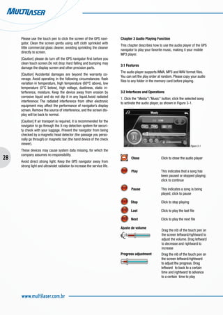28
www.multilaser.com.br
Please use the touch pen to click the screen of the GPS navi-
gator. Clean the screen gently using soft cloth sprinkled with
little commercial glass cleaner, avoiding sprinkling the cleaner
directly to screen.
[Caution] please do turn off the GPS navigator first before you
clean touch screen.Do not drop: hard falling and bumping may
damage the display screen and other precision parts.
[Caution] Accidental damages are beyond the warranty co-
verage. Avoid operating in the following circumstances: flash
variation in temperature, high temperature (60°C above), low
temperature (0°C below), high voltage, dustiness, static in-
terference, moisture. Keep the device away from erosion by
corrosive liquid and do not dip it in any liquid.Avoid radiated
interference: The radiated interference from other electronic
equipment may affect the performance of navigator’s display
screen. Remove the source of interference, and the screen dis-
play will be back to normal.
[Caution] If air transport is required, it is recommended for the
navigator to go through the X-ray detection system for securi-
ty check with your luggage. Prevent the navigator from being
checked by a magnetic head detector (the passage you perso-
nally go through) or magnetic bar (the hand device of the check
viewer).
These devices may cause system data missing, for which the
company assumes no responsibility.
Avoid direct strong light: Keep the GPS navigator away from
strong light and ultraviolet radiation to increase the service life.
Drag the nib of the touch pen on
the screen leftward/rightward to
adjust the volume. Drag leftward
to decrease and rightward to
increase
Chapter 3 Audio Playing Function
This chapter describes how to use the audio player of the GPS
navigator to play your favorite music, making it your mobile
MP3 player.
3.1 Features
The audio player supports WMA, MP3 and WAV format files.
You can set the play order at random. Please copy your audio
files to any folder in the memory card before playing.
3.2 Interfaces and Operations
1. Click the “Media””Music” button; click the selected song
to activate the audio player, as shown in Figure 3-1.
Figure 3-1
Close		 Click to close the audio player
Play		 This indicates that a song has 	
			 been paused or stopped playing; 	
			 click to continue
Pause		 This indicates a song is being 	
			 played; click to pause
Stop		 Click to stop playing
Last		 Click to play the last file
Next		 Click to play the next file
Ajuste de volume 	
Progress adjustment	
	
Drag the nib of the touch pen on
the screen leftward/rightward
to adjust the progress. Drag
leftward 	to back to a certain
time and rightward to advance
to a certain time to play
 