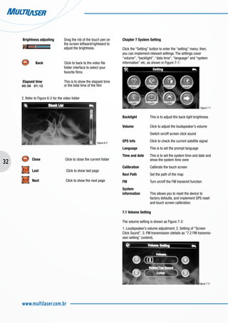 32
www.multilaser.com.br
Brightness adjusting Drag the nib of the touch pen on 	
	 the screen leftward/rightward to 	
			 adjust the brightness.
	 Back Click to back to the video file 	
			 folder interface to select your 	
			 favorite films
Elapsed time This is to show the elapsed time 	
		 or the total time of the film
2. Refer to Figure 6-2 for the video folder
Figura 6-2
Close Click to close the current folder
Last Click to show last page
Next 	 Click to show the next page
Chapter 7 System Setting
Click the “Setting” button to enter the “setting” menu; then,
you can implement relevant settings. The settings cover
“volume”, “backlight”, “data time”, “language” and “system
information” etc, as shown in Figure 7-1:
Figura 7-1
Backlight	 This is to adjust the back light brightness
Volume		 Click to adjust the loudspeaker’s volume
		 Switch on/off screen click sound
GPS Info		 Click to check the current satellite signal
Language	 This is to set the prompt language
Time and date	 This is to set the system time and date and 	
		 show the system time zone
Calibration	 Calibrate the touch screen
Navi Path	 Set the path of the map
FM		 Turn on/off the FM transimit function
System
information	 This allows you to reset the device to 	
		 factory defaults, and implement GPS reset 	
		 and touch screen calibration.
7.1 Volume Setting
The volume setting is shown as Figure 7-2:
1. Loudspeaker’s volume adjustment; 2. Setting of “Screen
Click Sound”. 3. FM transmission (details as “7.2 FM transmis-
sion setting” content).
Figura 7-3
 