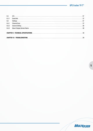GPS tracker TV 7”
5
8.5	 EPG . . . . . . . . . . . . . . . . . . . . . . . . . . . . . . . . . . . . . . . . . . . . . . . . . . . . . . . . . . . . . . . . . . . . . . . . . . . . . . . . . . . . . . . . . . . . . . . . . . . . . . . . . . . . . . . . . . . . . . . . . . . . . . . . . . . . . . . . . . . . . . . . . . . . . . . . . . . . . . . . . . . . . . . . . . . . . . . . . . . . . 37
8.5.1	 Event Info . . . . . . . . . . . . . . . . . . . . . . . . . . . . . . . . . . . . . . . . . . . . . . . . . . . . . . . . . . . . . . . . . . . . . . . . . . . . . . . . . . . . . . . . . . . . . . . . . . . . . . . . . . . . . . . . . . . . . . . . . . . . . . . . . . . . . . . . . . . . . . . . . . . . . . . . . . . . . . . . . . . . . . . . . . . . 37
8.6	 Settings . . . . . . . . . . . . . . . . . . . . . . . . . . . . . . . . . . . . . . . . . . . . . . . . . . . . . . . . . . . . . . . . . . . . . . . . . . . . . . . . . . . . . . . . . . . . . . . . . . . . . . . . . . . . . . . . . . . . . . . . . . . . . . . . . . . . . . . . . . . . . . . . . . . . . . . . . . . . . . . . . . . . . . . . . . . . . . 37
8.6.1	 Channel Scan . . . . . . . . . . . . . . . . . . . . . . . . . . . . . . . . . . . . . . . . . . . . . . . . . . . . . . . . . . . . . . . . . . . . . . . . . . . . . . . . . . . . . . . . . . . . . . . . . . . . . . . . . . . . . . . . . . . . . . . . . . . . . . . . . . . . . . . . . . . . . . . . . . . . . . . . . . . . . . . . . . . . . . 37
8.6.2	 General Setting . . . . . . . . . . . . . . . . . . . . . . . . . . . . . . . . . . . . . . . . . . . . . . . . . . . . . . . . . . . . . . . . . . . . . . . . . . . . . . . . . . . . . . . . . . . . . . . . . . . . . . . . . . . . . . . . . . . . . . . . . . . . . . . . . . . . . . . . . . . . . . . . . . . . . . . . . . . . . . . . . . . 38
8.6.3	 About: Display Version Name . . . . . . . . . . . . . . . . . . . . . . . . . . . . . . . . . . . . . . . . . . . . . . . . . . . . . . . . . . . . . . . . . . . . . . . . . . . . . . . . . . . . . . . . . . . . . . . . . . . . . . . . . . . . . . . . . . . . . . . . . . . . . . . . . . . . . . . . . . . . . . . 38
CHAPTER 9 - TECHNICAL SPECIFICATIONS . . . . . . . . . . . . . . . . . . . . . . . . . . . . . . . . . . . . . . . . . . . . . . . . . . . . . . . . . . . . . . . . . . . . . . . . . . . . . . . . . . . . . . . . . . . . . . . . . . . . . . . . . . . . . . . . . . . . . . . . . . . . . . . . . . . . . . 39
CHAPTER 10 - TROUBLESHOOTING . . . . . . . . . . . . . . . . . . . . . . . . . . . . . . . . . . . . . . . . . . . . . . . . . . . . . . . . . . . . . . . . . . . . . . . . . . . . . . . . . . . . . . . . . . . . . . . . . . . . . . . . . . . . . . . . . . . . . . . . . . . . . . . . . . . . . . . . . . . . . . . . . . 39
 