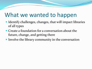 What we wanted to happen
 Identify challenges, changes, that will impact libraries
  of all types
 Create a foundation for a conversation about the
  future, change, and getting there
 Involve the library community in the conversation
 