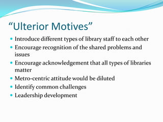 “Ulterior Motives”
 Introduce different types of library staff to each other
 Encourage recognition of the shared problems and
    issues
   Encourage acknowledgement that all types of libraries
    matter
   Metro-centric attitude would be diluted
   Identify common challenges
   Leadership development
 