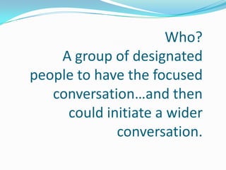 Who?
    A group of designated
people to have the focused
   conversation…and then
     could initiate a wider
             conversation.
 