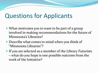 Questions for Applicants
 What motivates you to want to be part of a group
  involved in making recommendations for the future of
  Minnesota’s Libraries?
 Describe what comes to mind when you think of
  “Minnesota Libraries”?
 If you are selected as a member of the Library Futurists
  – what do you hope is one possible outcome from the
  work of the Initiative?
 