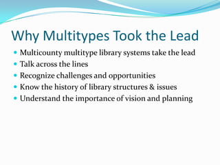 Why Multitypes Took the Lead
 Multicounty multitype library systems take the lead
 Talk across the lines
 Recognize challenges and opportunities
 Know the history of library structures & issues
 Understand the importance of vision and planning
 