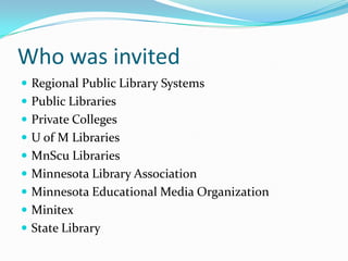 Who was invited
 Regional Public Library Systems
 Public Libraries
 Private Colleges
 U of M Libraries
 MnScu Libraries
 Minnesota Library Association
 Minnesota Educational Media Organization
 Minitex
 State Library
 