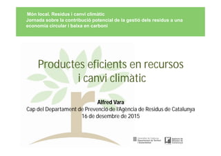 Productes eficients en recursos
i canvi climàtic
Alfred Vara
Cap del Departament de Prevenció de l’Agència de Residus de Catalunya
16 de desembre de 2015
Món local. Residus i canvi climàtic
Jornada sobre la contribució potencial de la gestió dels residus a una
economia circular i baixa en carboni
 