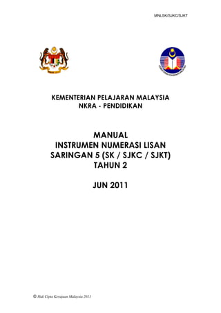 MNLSK/SJKC/SJKT




          KEMENTERIAN PELAJARAN MALAYSIA
                 NKRA - PENDIDIKAN



                   MANUAL
           INSTRUMEN NUMERASI LISAN
          SARINGAN 5 (SK / SJKC / SJKT)
                   TAHUN 2

                                     JUN 2011




Manual Numerasi Lisan
Saringan 2 – SK/SJKC/SJKT
(2011)
© Hak Cipta Kerajaan Malaysia 2011
 
