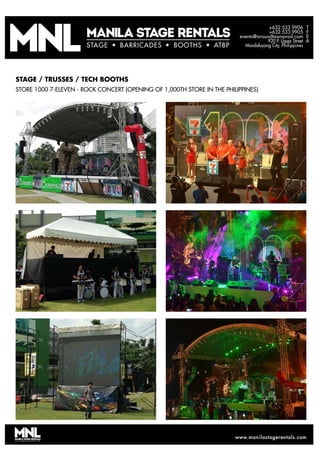 T
F
E
A
+632.533.9906
+632.533.9905
events@aroundtownprod.com
920 P. Lopez Street
Mandaluyong City, PhilippinesSTAGE BARRICADES BOOTHS ATBP
www.manilastagerentals.comwww.manilastagerentals.com
STAGE BARRICADES BOOTHS ATBP
STAGE / TRUSSES / TECH BOOTHS
STORE 1000 7-ELEVEN - ROCK CONCERT (OPENING OF 1,000TH STORE IN THE PHILIPPINES)
 