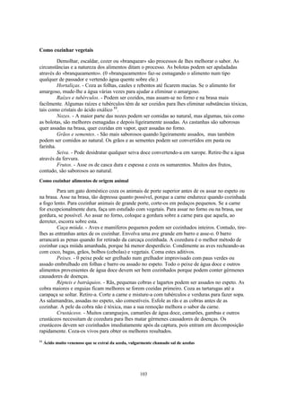 103
Como cozinhar vegetais
Demolhar, escaldar, cozer ou «branquear» são processos de lhes melhorar o sabor. As
circunstâncias e a natureza dos alimentos ditam o processo. As bolotas podem ser apaladadas
através do «branqueamento». (0 «branqueamento» faz-se esmagando o alimento num tipo
qualquer de passador e vertendo água quente sobre ele.)
Hortaliças. - Coza as folhas, caules e rebentos até ficarem macias. Se o alimento for
amargoso, mude-lhe a água várias vezes para ajudar a eliminar o amargoso.
Raízes e tubérculos. - Podem ser cozidos, mas assam-se no forno e na brasa mais
facilmente. Algumas raízes e tubérculos têm de ser cozidos para lhes eliminar substâncias tóxicas,
tais como cristais do ácido oxálico 11
.
Nozes. - A maior parte das nozes podem ser comidas ao natural, mas algumas, tais como
as bolotas, são melhores esmagadas e depois ligeiramente assadas. As castanhas são saborosas
quer assadas na brasa, quer cozidas em vapor, quer assadas no forno.
Grãos e sementes. - São mais saborosos quando ligeiramente assados, mas também
podem ser comidos ao natural. Os grãos e as sementes podem ser convertidos em pasta ou
farinha.
Seiva. - Pode desidratar qualquer seiva doce convertendo-a em xarope. Retire-lhe a água
através da fervura.
Frutos. - Asse os de casca dura e espessa e coza os sumarentos. Muitos dos frutos,
contudo, são saborosos ao natural.
Como cozinhar alimentos de origem animal
Para um gato doméstico coza os animais de porte superior antes de os assar no espeto ou
na brasa. Asse na brasa, tão depressa quanto possível, porque a carne endurece quando cozinhada
a fogo lento. Para cozinhar animais de grande porte, corte-os em pedaços pequenos. Se a carne
for excepcionalmente dura, faça um estufado com vegetais. Para assar no forno ou na brasa, use
gordura, se possível. Ao assar no forno, coloque a gordura sobre a carne para que aquela, ao
derreter, escorra sobre esta.
Caça miúda. - Aves e mamíferos pequenos podem ser cozinhados inteiros. Contudo, tire-
lhes as entranhas antes de os cozinhar. Envolva uma ave grande em barro e asse-o. 0 barro
arrancará as penas quando for retirado da carcaça cozinhada. A cozedura é o melhor método de
cozinhar caça miúda amanhada, porque há menor desperdício. Condimente as aves recheando-as
com coco, bagas, grãos, bolbos (cebolas) e vegetais. Coma estes aditivos.
Peixes. - 0 peixe pode ser grelhado num grelhador improvisado com paus verdes ou
assado embrulhado em folhas e barro ou assado no espeto. Todo o peixe de água doce e outros
alimentos provenientes de água doce devem ser bem cozinhados porque podem conter gérmenes
causadores de doenças.
Répteis e batráquios. - Rãs, pequenas cobras e lagartos podem ser assados no espeto. As
cobra maiores e enguias ficam melhores se forem cozidas primeiro. Coza as tartarugas até a
carapaça se soltar. Retire-a. Corte a carne e misture-a com tubérculos e verduras para fazer sopa.
As salamandras, assadas no espeto, são comestíveis. Esfole as rãs e as cobras antes de as
cozinhar. A pele da cobra não é tóxica, mas a sua remoção melhora o sabor da carne.
Crustáceos. - Muitos caranguejos, camarões de água doce, camarões, gambas e outros
crustáceos necessitam de cozedura para lhes matar gérmenes causadores de doenças. Os
crustáceos devem ser cozinhados imediatamente após da captura, pois entram em decomposição
rapidamente. Coza-os vivos para obter os melhores resultados.
11
Ácido muito venenoso que se extrai da azeda, vulgarmente chamado sal de azedas
 