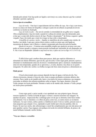 110
dentada pelo animal. Este laço pode ser ligado a um tronco ou a uma «âncora» que faz o animal
abrandar e permite capturá-lo.
Outros tipos de armadilhas
Laço de mola. - Este laço é especialmente útil nos trilhos de caça. Ate o laço a um tronco,
árvore ou estaca em forma de forquilha e coloque-o junto de um arbusto ou pernada de árvore
conforme se mostra na ilustração.
Laço de mola iscado. - Ate um nó corredio à extremidade de um galho novo vergado.
Abra completamente o laço de modo a ajustá-lo à cabeça do animal, mas não demasiado, para
evitar que o corpo dele deslize através do laço. Prenda o desarmador 13
de forma a segurar o galho
vergado. Faça-o de modo que o mais leve toque no laço solte o desarmador.
Armadilha de «ponta e mola» - Apanhe os mamíferos da selva usando uma «mola» de
bambu e um dardo. Logo que a presa choca contra a corda ou arame que está ligada ao
mecanismo de disparo, este é liberto e o dardo é projectado pela força da mola de bambu.
Queda de um peso. - Construa uma armadilha simples por queda de um peso com uma
pedra ou tronco pesado e coloque-a numa posição inclinada por intermédio de um disparador em
4. Ate o isco ao disparador. Quando a caça toca no isco, o peso cai (ver as figs. 6-11 e 6-11-A).
Pescar
É difícil dizer qual a melhor altura para pescar, dado que espécies diferentes se
alimentam em alturas diferentes, quer de dia, quer de noite. Como regra geral, procure o peixe a
alimentar-se imediatamente antes do alvorecer e imediatamente após o anoitecer; imediatamente
antes de uma tempestade, quando ela se aproxima; e, à noite, durante a lua cheia ou no quarto
minguante. Os saltos dos vairões e as bolhas na água são bons sinais de peixes a alimentarem-se.
Onde pescar
0 local seleccionado para começar depende do tipo de águas e da hora do dia. Nos
ribeiros torrenciais, durante a força do calor, tente os pegos profundos existentes debaixo das
cascatas. Para a tarde ou de manhã cedo, lance o isco perto de troncos submersos, nas margens
escavadas ou debaixo dos arbustos pendentes sobre as águas. Nos lagos, durante a força do
Verão, pesque em locais profundos. Durante a tarde ou de manhã cedo, durante o Verão, pesque
em locais pouco profundos.
Isco
Como regra geral, o peixe morde o isco apanhado nas suas próprias águas. Procure
insectos aquáticos e vairões na borda da água e vermes e insectos terrestres nas margens. Se
apanhar um peixe, inspeccione-lhe o estômago para ver de que se alimenta; tente fazer render
este alimento. Use os intestinos e os olhos do peixe como isco, se outros meios se revelarem
ineficazes. Ao usar vermes, cubra a ponta e a barbela do anzol. Com os vairões, procure usar os
mais pequenos que estejam vivos, espetando-os pelo lombo (por cima da espinha), rabo ou
beiços. Se usar isco morto, não sobrecarregue o anzol tão completamente que este não possa sair
para apanhar o peixe. Faça negaças com pedaços de tecido de colorido brilhante, de penas e de
metal brilhante imitando vairões feridos.
13
Peça que «dispara» a armadilha
 