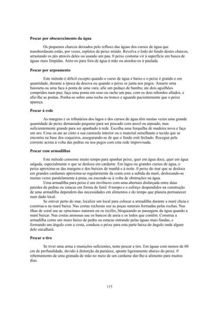 113
Pescar por obscurecimento da água
Os pequenos charcos deixados pelo refluxo das águas dos cursos de água que
transbordaram estão, por vezes, repletos de peixe miúdo. Revolva o lodo do fundo destes charcos,
arrastando os pés através deles ou usando um pau. 0 peixe costuma vir à superfície em busca de
águas mais límpidas. Atire-os para fora de água à mão ou atordoe-os à paulada.
Pescar por arpoamento
Este método é difícil excepto quando o curso de água é baixo e o peixe é graúdo e em
quantidade, durante a época da desova ou quando o peixe se junta nos pegos. Amarre uma
baioneta ou uma faca à ponta de uma vara; afie um pedaço de bambu; ate dois aguilhões
compridos num pau; faça uma ponta em osso ou rache um pau, com os dois rebordos afiados, e
afie-lhe as pontas. Ponha-se sobre uma rocha ou tronco e aguarde pacientemente que o peixe
apareça.
Pescar à rede
As margens e os tributários dos lagos e dos cursos de água têm muitas vezes uma grande
quantidade de peixe demasiado pequeno para ser pescado com anzol ou arpoado, mas
suficientemente grande para ser apanhado à rede. Escolha uma forquilha de madeira nova e faça
um aro. Cosa ou ate ao cinto a sua camisola interior ou o material semelhante a tecido que se
encontra na base dos coqueiros, assegurando-se de que o fundo está fechado. Rocegue pela
corrente acima à volta das pedras ou nos pegos com esta rede improvisada.
Pescar com armadilhas
Este método consome muito tempo para apanhar peixe, quer em água doce, quer em água
salgada, especialmente o que se desloca em cardume. Em lagos ou grandes cursos de água, o
peixe aproxima-se das margens e dos baixios de manhã e à noite. 0 peixe do mar que se desloca
em grandes cardumes aproxima-se regularmente da costa com a subida da maré, deslocando-se
muitas vezes paralelamente à praia, ou esconde-se á volta de obstruções na água.
Uma armadilha para peixe é um invólucro com uma abertura disfarçada entre duas
paredes de pedras ou estacas em forma de funil. 0 tempo e o esforço despendidos na construção
de uma armadilha dependem das necessidades em alimentos e do tempo que planeia permanecer
num dado local.
Se estiver perto do mar, localize um local para colocar a armadilha durante a maré cheia e
construa-a na maré baixa. Nas costas rochosas use as poças naturais formadas pelas rochas. Nas
ilhas de coral use as «piscinas» naturais ou os recifes, bloqueando as passagens da água quando a
maré baixar. Nas costas arenosas use os bancos de areia e os lodos que contêm. Construa a
armadilha como um muro baixo de pedra ou estacas entrando pelas águas mais fundas, e
formando um ângulo com a costa, conduza o peixe para esta parte baixa do ângulo onde algum
dele encalhará.
Pescar a tiro
Se tiver uma arma e munições suficientes, tente pescar a tiro. Em águas com menos de 60
cm de profundidade, devido à distorção da paralaxe, aponte ligeiramente abaixo do peixe. 0
rebentamento de uma granada de mão no meio de um cardume dar-lhe-á alimento para muitos
dias.
 