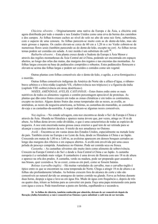 119
Chicória silvestre. - Originariamente uma nativa da Europa e da Ásia, a chicória está
agora distribuída por todo o mundo e nos Estados Unidos como uma erva da berma dos caminhos
e dos campos. As folhas formam cachos ao nível do solo no alto de uma raiz forte, subterrânea,
com o aspecto de uma cenoura. As folhas parecem-se muito com as do dente-de-leão, mas são
mais grossas e ásperas. Os caules elevam-se cerca de 60 cm a 1,20 m e no Verão cobrem-se de
numerosas flores azuis (também parecendo as do dente-de-leão, excepto na cor). As folhas novas
temas podem ser comidas em salada. A raiz moída é um substituto do café 16
.
Ruibarbo silvestre. - Esta planta cresce desde o Sudeste da Europa à Ásia Menor e
através das regiões montanhosas da Ásia Central até à China, podendo ser encontrada em espaços
abertos, ao longo das orlas das matas, das margens dos regatos e nas encostas das montanhas. As
folhas largas crescem na base de pedúnculos compridos e robustos. Estes pedúnculos florescem e
elevam-se acima das folhas largas e podem ser cozidos e comidos como um vegetal.
Outras plantas com folhas comestíveis são o dente-de-leão, o agrião, a erva-formigueira e
o morrião.
Outras folhas comestíveis indígenas da América do Norte são a alface-d’água, o rábano-
bravo arbóreo e o lírio-ródão (capitulo VII, «Sobrevivência nos trópicos») e a figueira-da-índia
(capítulo VIII «sobrevivência em áreas desérticas»).
NOZES, AMÊNDOAS, AVELÃS, CASTANHAS. - Estes frutos estão entre os mais
nutritivos de todos os alimentos vegetais e contêm percentagem apreciável de proteínas. As
plantas que dão estes frutos crescem em todas as zonas climáticas e em todos os continentes,
excepto no árctico. Alguns destes frutos das zonas temperadas são as nozes, as avelãs, as
amêndoas, as nozes da nogueira-americana, as bolotas, as castanhas-do-maranhão, as castanhas-
de-caju e as castanhas-da-austrália. A seguir indicam-se algumas nozes comestíveis.
Noz-inglesa. - No estado selvagem, esta noz encontra-se desde o Su1 da Europa à China e
através da Ásia. Abunda no Himalaia e aparece numa árvore que, por vezes, atinge os 18 m de
altura. As folhas desta árvore estão divididas, o que é uma característica de todas as espécies de
nogueira. A noz está encerrada numa grossa casca exterior a qual tem de ser retirada para se
alcançar a casca dura interior da noz. 0 miolo da noz amadurece no Outono.
Avelã. - Encontra-se em vastas áreas dos Estados Unidos, especialmente na metade leste
do país. Também existe na Europa e no Leste da Ásia, desde os Himalaias à China e ao Japão.
Crescendo em matas de 1,80 m a 3,60 m, as aveleiras aparecem em densos bosques cerrados ao
longo das margens dos ribeiros e em espaços abertos. A avelã está envolvida por uma casca
peluda de pescoço comprida. Amadurece no Outono. Pode ser comida seca ou fresca.
Castanha. - As castanhas silvestres são muito úteis como alimento de sobrevivência.
Crescem na Europa Central e do Su1 e desde a Ásia Central à China e ao Japão. A castanha
europeia é a variedade mais vulgar. 0 castanheiro é uma árvore de floresta com uns 18 m de altura
e aparece na orla dos prados. A castanha, verde ou madura, pode ser preparada quer assando-a
nas brasas, quer cozendo-a. Se as cozer, coma-as em puré, como se fossem batatas.
Bolotas (carvalho-inglês). - Há muitas variedades de carvalho, mas o carvalho-inglês é
típico entre os que se encontram na zona temperada do Norte. Chega a atingir 18 m de altura e as
folhas são profundamente lobadas. As bolotas crescem fora do alcance do corte e não são
comestíveis ao natural devido ao amargoso do tanino contido na glande. Ferva as bolotas durante
duas horas, despeje a água e lave-as em água fria. Mude de água com frequência e, depois de três
ou quatro dias, triture as bolotas para as converter em pasta. Faça uma papa misturando esta pasta
com água e coza-a. Pode transformar a pasta em farinha, espalhando-a e secando-a.
16 As folhas de chicória, também conhecida por almeirão, deixam de ser comestíveis depois da
floração (Julho-Setembro); a raiz é comestível no Outono e para substituir o café tem de ser torrada.
 