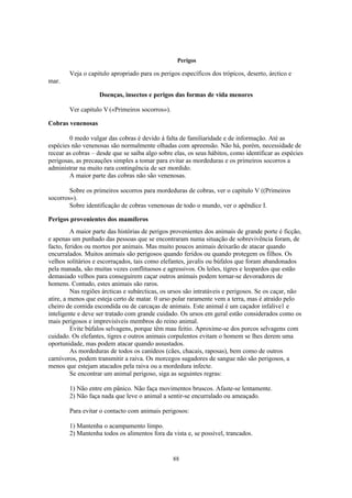 88
Perigos
Veja o capitulo apropriado para os perigos específicos dos trópicos, deserto, árctico e
mar.
Doenças, insectos e perigos das formas de vida menores
Ver capitulo V («Primeiros socorros»).
Cobras venenosas
0 medo vulgar das cobras é devido à falta de familiaridade e de informação. Até as
espécies não venenosas são normalmente olhadas com apreensão. Não há, porém, necessidade de
recear as cobras – desde que se saiba algo sobre elas, os seus hábitos, como identificar as espécies
perigosas, as precauções simples a tomar para evitar as mordeduras e os primeiros socorros a
administrar na muito rara contingência de ser mordido.
A maior parte das cobras não são venenosas.
Sobre os primeiros socorros para mordeduras de cobras, ver o capítulo V ((Primeiros
socorros»).
Sobre identificação de cobras venenosas de todo o mundo, ver o apêndice I.
Perigos provenientes dos mamíferos
A maior parte das histórias de perigos provenientes dos animais de grande porte é ficção,
e apenas um punhado das pessoas que se encontraram numa situação de sobrevivência foram, de
facto, feridos ou mortos por animais. Mas muito poucos animais deixarão de atacar quando
encurralados. Muitos animais são perigosos quando feridos ou quando protegem os filhos. Os
velhos solitários e escorraçados, tais como elefantes, javalis ou búfalos que foram abandonados
pela manada, são muitas vezes conflituosos e agressivos. Os leões, tigres e leopardos que estão
demasiado velhos para conseguirem caçar outros animais podem tornar-se devoradores de
homens. Contudo, estes animais são raros.
Nas regiões árcticas e subárcticas, os ursos são intratáveis e perigosos. Se os caçar, não
atire, a menos que esteja certo de matar. 0 urso polar raramente vem a terra, mas é atraído pelo
cheiro de comida escondida ou de carcaças de animais. Este animal é um caçador infalive1 e
inteligente e deve ser tratado com grande cuidado. Os ursos em geral estão considerados como os
mais perigosos e imprevisíveis membros do reino animal.
Evite búfalos selvagens, porque têm mau feitio. Aproxime-se dos porcos selvagens com
cuidado. Os elefantes, tigres e outros animais corpulentos evitam o homem se lhes derem uma
oportunidade, mas podem atacar quando assustados.
As mordeduras de todos os canídeos (cães, chacais, raposas), bem como de outros
carnívoros, podem transmitir a raiva. Os morcegos sugadores de sangue não são perigosos, a
menos que estejam atacados pela raiva ou a mordedura infecte.
Se encontrar um animal perigoso, siga as seguintes regras:
1) Não entre em pânico. Não faça movimentos bruscos. Afaste-se lentamente.
2) Não faça nada que leve o animal a sentir-se encurralado ou ameaçado.
Para evitar o contacto com animais perigosos:
1) Mantenha o acampamento limpo.
2) Mantenha todos os alimentos fora da vista e, se possível, trancados.
 