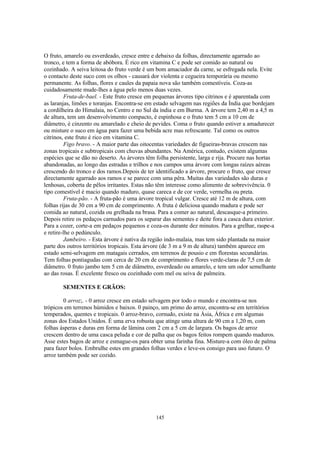 145
O fruto, amarelo ou esverdeado, cresce entre e debaixo da folhas, directamente agarrado ao
tronco, e tem a forma de abóbora. É rico em vitamina C e pode ser comido ao natural ou
cozinhado. A seiva leitosa do fruto verde é um bom amaciador da carne, se esfregada nela. Evite
o contacto deste suco com os olhos - causará dor violenta e cegueira temporária ou mesmo
permanente. As folhas, flores e caules da papaia nova são também comestíveis. Coza-as
cuidadosamente mude-lhes a água pelo menos duas vezes.
Fruta-de-bael. - Este fruto cresce em pequenas árvores tipo citrinos e é aparentada com
as laranjas, limões e toranjas. Encontra-se em estado selvagem nas regiões da Índia que bordejam
a cordilheira do Himalaia, no Centro e no Sul da índia e em Burma. A árvore tem 2,40 m a 4,5 m
de altura, tem um desenvolvimento compacto, é espinhosa e o fruto tem 5 cm a 10 cm de
diâmetro, é cinzento ou amarelado e cheio de pevides. Coma o fruto quando estiver a amadurecer
ou misture o suco em água para fazer uma bebida acre mas refrescante. Tal como os outros
citrinos, este fruto é rico em vitamina C.
Figo bravo. - A maior parte das oitocentas variedades de figueiras-bravas crescem nas
zonas tropicais e subtropicais com chuvas abundantes. Na América, contudo, existem algumas
espécies que se dão no deserto. As árvores têm folha persistente, larga e rija. Procure nas hortas
abandonadas, ao longo das estradas e trilhos e nos campos uma árvore com longas raízes aéreas
crescendo do tronco e dos ramos.Depois de ter identificado a árvore, procure o fruto, que cresce
directamente agarrado aos ramos e se parece com uma pêra. Muitas das variedades são duras e
lenhosas, coberta de pêlos irritantes. Estas não têm interesse como alimento de sobrevivência. 0
tipo comestível é macio quando maduro, quase careca e de cor verde, vermelha ou preta.
Fruta-pão. - A fruta-pão é uma árvore tropical vulgar. Cresce até 12 m de altura, com
folhas rijas de 30 cm a 90 cm de comprimento. A fruta é deliciosa quando madura e pode ser
comida ao natural, cozida ou grelhada na brasa. Para a comer ao natural, descasque-a primeiro.
Depois retire os pedaços carnudos para os separar das sementes e deite fora a casca dura exterior.
Para a cozer, corte-a em pedaços pequenos e coza-os durante dez minutos. Para a grelhar, raspe-a
e retire-lhe o pedúnculo.
Jambeiro. - Esta árvore é nativa da região indo-malaia, mas tem sido plantada na maior
parte dos outros territórios tropicais. Esta árvore (de 3 m a 9 m de altura) também aparece em
estado semi-selvagem em matagais cerrados, em terrenos de pousio e em florestas secundárias.
Tem folhas pontiagudas com cerca de 20 cm de comprimento e flores verde-claras de 7,5 cm de
diâmetro. 0 fruto jambo tem 5 cm de diâmetro, esverdeado ou amarelo, e tem um odor semelhante
ao das rosas. É excelente fresco ou cozinhado com mel ou seiva de palmeira.
SEMENTES E GRÃOS:
0 arroz;. - 0 arroz cresce em estado selvagem por todo o mundo e encontra-se nos
trópicos em terrenos húmidos e baixos. 0 painço, um primo do arroz, encontra-se em territórios
temperados, quentes e tropicais. 0 arroz-bravo, cornudo, existe na Ásia, África e em algumas
zonas dos Estados Unidos. É uma erva robusta que atinge uma altura de 90 cm a 1,20 m, com
folhas ásperas e duras em forma de lâmina com 2 cm a 5 cm de largura. Os bagos de arroz
crescem dentro de uma casca peluda e cor de palha que os bagos feitos rompem quando maduros.
Asse estes bagos de arroz e esmague-os para obter uma farinha fina. Misture-a com óleo de palma
para fazer bolos. Embrulhe estes em grandes folhas verdes e leve-os consigo para uso futuro. O
arroz também pode ser cozido.
 
