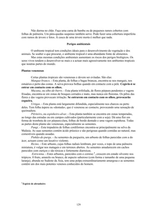 129
Não durma no chão. Faça uma cama de bambu ou de pequenos ramos cobertos com
folhas de palmeira. Um pára-quedas suspenso também serve. Pode fazer uma cobertura imperfeita
com ramos de árvore e fetos. A casca de uma árvore morta é melhor que nada.
Perigos ambientais
O ambiente tropical tem condições ideais para o desenvolvimento da vegetação e dos
animais. Se souber o que procurar, o ambiente tropical é uma abundante fonte de alimentos.
Mas estas mesmas condições ambientais aumentam os riscos dos perigos biológicos. Os
seres vivos tendem a desenvolver-se mais e a actuar mais agressivamente nos ambientes tropicais
que noutras partes do mundo.
Plantas venenosas
Certas plantas tropicais são venenosas e devem ser evitadas. São elas:
Mangue-branco. - Esta planta, de folhas e bagas brancas, encontra-se nos mangais, nos
estuários e perto das costas. A seiva provoca bolhas quando em contacto com a pele. Cegá-lo-á se
entrar em contacto com os olhos.
Mucuna, ou olho-de-burro. - Esta planta trifoliada, de flores púrpura pendentes e vagens
frisadas, encontra-se em zonas de bosques cerrados e mato, mas nunca em florestas. Os pêlos das
flores e das vagens provocam irritação. Se entrarem em contacto com os olhos, provocarão
cegueira.
Urtigas. - Esta planta está largamente difundida, especialmente nos charcos ou perto
deles. Tem folha áspera ou «dentada», que é venenosa ao contacto, provocando uma sensação de
queimadura.
Pilriteiro, ou espinheiro-alvar. - Esta planta também se encontra em zonas temperadas,
ao longo das estradas ou em campos cultivados (particularmente com a soja). Dá uma flor em
forma de trombeta de cor púrpura-clara, folhas de bordo dentado e uma vagem espinhosa. Todas
as partes desta planta são venenosas, especialmente as sementes.
Pangi. - Esta trepadeira de folhas cordiformes encontra-se principalmente na selva da
Malásia. As suas sementes contém ácido prússico e são perigosas quando comidas ao natural, mas
comestíveis quando assadas.
Pinhão-de-purga. - As sementes da purgueira, um arbusto de folhas parecidas com a do
ácer, actuam como um laxativo violento.
Rícino. - Este arbusto, cujas folhas radiais lembram, por vezes, o topo de uma palmeira
miniatura, é vulgar nos matagais e em terrenos abertos. As sementes amadurecem em cachos
parecidos com ouriços e são tóxicas e fortemente diarreicas.
Estricnina. - Estes arbustos, parecidos com o corniso 1
, crescem em estado silvestre nos
trópicos. 0 fruto, amarelo ou branco, de aspecto saboroso (com forma e tamanho de uma pequena
laranja), abunda no Sudeste da Ásia, tem uma polpa extraordinariamente amargosa e as sementes
contêm um dos mais potentes venenos conhecidos do homem.
1
Espécie de abrunheiro
 
