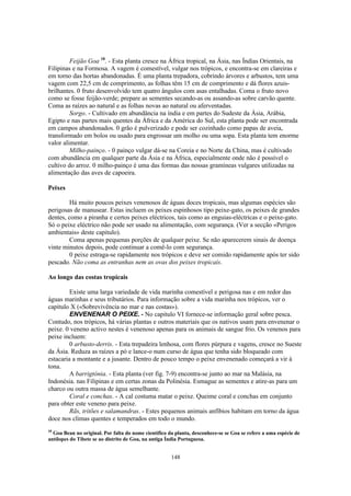 148
Feijão Goa 18
. - Esta planta cresce na África tropical, na Ásia, nas Índias Orientais, na
Filipinas e na Formosa. A vagem é comestível, vulgar nos trópicos, e encontra-se em clareiras e
em torno das hortas abandonadas. É uma planta trepadora, cobrindo árvores e arbustos, tem uma
vagem com 22,5 cm de comprimento, as folhas têm 15 cm de comprimento e dá flores azuis-
brilhantes. 0 fruto desenvolvido tem quatro ângulos com asas entalhadas. Coma o fruto novo
como se fosse feijão-verde; prepare as sementes secando-as ou assando-as sobre carvão quente.
Coma as raízes ao natural e as folhas novas ao natural ou aferventadas.
Sorgo. - Cultivado em abundância na índia e em partes do Sudeste da Ásia, Arábia,
Egipto e nas partes mais quentes da África e da América do Sul, esta planta pode ser encontrada
em campos abandonados. 0 grão é pulverizado e pode ser cozinhado como papas de aveia,
transformado em bolos ou usado para engrossar um molho ou uma sopa. Esta planta tem enorme
valor alimentar.
Milho-painço. - 0 painço vulgar dá-se na Coreia e no Norte da China, mas é cultivado
com abundância em qualquer parte da Ásia e na África, especialmente onde não é possível o
cultivo do arroz. 0 milho-painço é uma das formas das nossas gramíneas vulgares utilizadas na
alimentação das aves de capoeira.
Peixes
Há muito poucos peixes venenosos de águas doces tropicais, mas algumas espécies são
perigosas de manusear. Estas incluem os peixes espinhosos tipo peixe-gato, os peixes de grandes
dentes, como a piranha e certos peixes eléctricos, tais como as enguias-eléctricas e o peixe-gato.
Só o peixe eléctrico não pode ser usado na alimentação, com segurança. (Ver a secção «Perigos
ambientais» deste capitulo).
Coma apenas pequenas porções de qualquer peixe. Se não aparecerem sinais de doença
vinte minutos depois, pode continuar a comê-lo com segurança.
0 peixe estraga-se rapidamente nos trópicos e deve ser comido rapidamente após ter sido
pescado. Não coma as entranhas nem as ovas dos peixes tropicais.
Ao longo das costas tropicais
Existe uma larga variedade de vida marinha comestível e perigosa nas e em redor das
águas marinhas e seus tributários. Para informação sobre a vida marinha nos trópicos, ver o
capítulo X («Sobrevivência no mar e nas costas»).
ENVENENAR O PEIXE. - No capitulo VI fornece-se informação geral sobre pesca.
Contudo, nos trópicos, há várias plantas e outros materiais que os nativos usam para envenenar o
peixe. 0 veneno activo nestes é venenoso apenas para os animais de sangue frio. Os venenos para
peixe incluem:
0 arbusto-derris. - Esta trepadeira lenhosa, com flores púrpura e vagens, cresce no Sueste
da Ásia. Reduza as raízes a pó e lance-o num curso de água que tenha sido bloqueado com
estacaria a montante e a jusante. Dentro de pouco tempo o peixe envenenado começará a vir à
tona.
A barrigtónia. - Esta planta (ver fig. 7-9) encontra-se junto ao mar na Malásia, na
Indonésia. nas Filipinas e em certas zonas da Polinésia. Esmague as sementes e atire-as para um
charco ou outra massa de água semelhante.
Coral e conchas. - A cal costuma matar o peixe. Queime coral e conchas em conjunto
para obter este veneno para peixe.
Rãs, tritões e salamandras. - Estes pequenos animais anfíbios habitam em torno da água
doce nos climas quentes e temperados em todo o mundo.
18
Goa Bean no original. Por falta do nome científico da planta, desconhece-se se Goa se refere a uma espécie de
antílopes do Tibete se ao distrito de Goa, na antiga Índia Portuguesa.
 