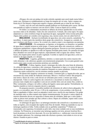 150
«Pesque» rãs com um pedaço de tecido colorido espetado num anzol atado numa linha e
numa vara. Desloque-se cuidadosamente ao longo da margem até ver uma. Agite a negaça em
frente da rã. Ela lançará a língua para engolir a negaça, pensando que se trata de um insecto.
À noite, caçe rãs com uma lanterna quando puderem ser localizadas pelo coaxar. Dê-lhes
uma paulada ou espete as maiores com um anzol e linha. Coma-as depois de as esfolar.
Os tritões e as salamandras encontram-se debaixo de troncos apodrecidos ou de rochas
nas áreas onde as rãs abundam. Todos eles são comestíveis. Contudo, não coma sapos. Os sapos
adaptaram-se a uma existência longe da segurança da água, segregando várias toxinas pela pele.
Alguns deles podem ser comidos com segurança, mas, mesmo assim, tem um sabor horrível.
MOLUSCOS. - Incluem invertebrados de água doce, tais como caracóis, castanholas 19
e
mexilhões. A maior parte dos membros deste grupo são comestíveis. Assegure-se, contudo, de
que o molusco está fresco e coza-o. Se o comer cru, estará a expor o seu organismo aos parasitas.
CRUSTÁCEOS. - Os caranguejos, as lagostas, os lavagantes, os camarões e as gambas
de água doce e salgada incluem-se neste grupo. A maior parte deles são comestíveis, embora se
estraguem rapidamente e alguns alberguem parasitas perigosos. Procure-os nos leitos pantanosos
e debaixo de pedras ou apanhe-os à rede em lagunas formadas pelas marés. Os camarões de água
doce abundam nos cursos de água tropicais, especialmente onde as águas são calmas. Nestes
locais, eles trepam pelos ramos ou pela vegetação. Cozinhe as espécies de água doce; como ao
natural as de água salgada, se o desejar.
INSECTOS. - Lagartas, gafanhotos, térmites e a maior parte dos outros insectos têm
valor alimentar e são saborosos quando convenientemente preparados. Use-os para garantir uma
reserva para sopas ou para acrescentar proteínas aos estufados.
RÉPTEIS. - Cobras, lagartos, jacaré e tartarugas são todos eles uma fonte de alimentos.
As cobras de água doce, venenosas e não venenosas, frequentam os lagos e os cursos de água de
águas calmas de margens juncadas de madeiras flutuantes ou ramos pendentes. Embora as cobras
venenosas sejam comestíveis, use de extremas cautelas quando as procurar.
Há apenas dois largartos venenosos no mundo: o monstro-gila e o lagarto-de-colar, que se
encontram nas zonas áridas do Sudoeste americano, México e América Central. São perigosos,
mas lentos e fáceis de evitar, e não devem ser utilizados para comer, a menos que esteja
desesperado. Todos os outros lagartos são comestíveis e encontram-se muitos nos trópicos. 0
processo mais simples de os apanhar é com um nó corredio feito com um arame fino, cordel ou
fibra. Lentamente, coloque o nó sobre a cabeça do lagarto e puxe para apertar. Normalmente, os
lagartos mantêm-se imóveis enquanto decorre a operação.
Os pequenos jacarés e crocodilos também são alimentos de sobrevivência adequados. Os
jacarés e os crocodilos, entre 30 cm e 1,20 m de comprimento, vivem sozinhos e são fáceis de
lidar se apanhados à linha e anzol ou arpoados à noite com o auxilio de uma lanterna. Um golpe
de machado entre os olhos matará estes répteis instantaneamente. Os jacarés e outros répteis de
maiores dimensões devem ser aquecidos à chama antes de esfolados, dado que o calor ajuda a
soltar as placas mais pesadas que lhes cobrem o dorso. Depois de esfolados, separe toda a carne
branca firme e coza-a ou frite-a.
As tartarugas de água doce e as tartarugas terrestres são comestíveis e encontram-se em
todas as regiões, com excepção das regiões mais frias do mundo. Abata-as à paulada ou caçe as
tartarugas aquáticas à linha. Tenha cuidado com as quélidras serpentinas 20
. Podem ser
manuseadas com segurança, levantando-as pelo rabo, mas tome cuidado com as suas mordeduras
violentas. Na Primavera, se encontrar uma tartaruga aquática em terra, procure localizar-lhe o
local da postura se ela já tiver desovado. Os ovos são nutritivos e - embora por vezes de textura
rija- bastante saborosos. Se a tartaruga ainda não efectuou a postura, trará ainda os ovos no seu
interior. Guarde-os para os comer.
19
Lamelibrânquios do género pectúnculo.
20
Espécie de tartaruga, também chamada tartaruga-serpentina, de rabo serrilhado.
 