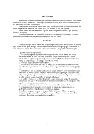 152
Como fazer fogo
A madeira é abundante - mesmo que húmida no exterior, o miolo da madeira morta estará
suficientemente seca para arder. Também pode encontrar madeira seca pendente do emaranhado
das trepadeiras ou caídas nos matagais.
Em territórios de palmeira, poderá obter boas acendalhas usando as fibras das bainhas das
folhas das palmeiras. 0 interior dos ninhos secos das térmites dá um bom ignidor.
Folhas verdes lançadas sobre uma fogueira provocam grande fumarada, que ajudará a
afastar os mosquitos.
Mantenha uma reserva de lenha seca guardando-a no interior do seu abrigo. Seque as
acendalhas e o combustível húmido junto da fogueira para uso futuro.
Vestuário
Mantenha o corpo tapado para evitar ser picado pelos mosquitos transmissores da malária
e por outros bichos, para proteger a pele contra infecções provocadas por golpes de espinhos ou
ervas aceradas e para evitar queimaduras solares em territórios sem grande cobertura vegetal.
Siga estas sugestões específicas:
1) Use calças compridas e camisas com mangas descidas. Ate as pernas das calças
firmemente à roda do cano das botas, ou meta as calças dentro das meias e ate-as
firmemente, ou improvise grevas ou polainas de lona ou de tecido de pára-quedas para
manter as sanguessugas e as carraças afastadas do corpo.
2) Vestuário folgado mantê-lo-á mais fresco.
3) Use uma rede mosquiteira em volta da cabeça, ou ate uma camisola interior ou uma
camisola de manga curta em volta da cabeça. Use-a especialmente ao nascer e ao pôr do
Sol.
4) Em territórios com cobertura vegetal escassa ou em territórios com capim alto, use um
cobre-nuca ou improvise uma cobertura para a cabeça para o proteger das queimaduras
solares e do pó. Desloque-se cautelosamente através do capim alto; alguns tipos de capim
de folha cortante podem reduzir-lhe o vestuário a farrapos.
5) Se perder o calçado ou se ele se deteriorar, poderá improvisar um par de sandálias
práticas com um pedaço de casca de árvore como solas e um bocado de lona para a parte
superior e para as correias do calcanhar.
6) Seque o vestuário antes do cair da noite, para evitar o desconforto do frio.
7) Lave diariamente o vestuário, especialmente as meias. As roupas sujas não só
apodrecem, mas também podem provocar doenças de pele.
8) Pendure a roupa depois de a ter despido. Se for deixada no chão, pode apanhar
formigas, escorpiões ou cobras. Verifique sempre o calçado e o vestuário antes de o
vestir, para despistar a presença de tais «hóspedes».
 