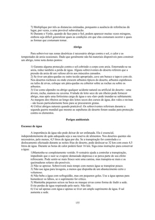 155
7) Multiplique por três as distancias estimadas, porquanto a ausência de referências dá
lugar, por vezes, a uma provável subavaliacão.
8) Durante o Verão, quando de face para o Sol, podem aparecer muitas vezes miragens,
embora seja difícil generalizar quais as condições em que elas costumam ocorrer e quais
as formas que costumam tomar.
Abrigo
Para sobreviver nas zonas desérticas é necessário abrigo contra o sol, o calor e as
tempestades de areia ocasionais. Dado que geralmente não há materiais disponíveis para construir
um abrigo, tome nota destes pontos:
1) Garanta alguma protecção contra o sol cobrindo o corpo com areia. Enterrando-se na
areia, reduz também a perda de água. Alguns sobreviventes do deserto referem que a
pressão da areia dá um valioso alivio aos músculos cansados.
2) Se tiver um pára-quedas ou outro tecido apropriado, cave um buraco e tape-o com ele.
Nos desertos rochosos ou onde crescem arbustos típicos do deserto, arbustos espinhosos
ou tufos de ervas, coloque um pára-quedas ou cobertor sobre as rochas ou sobre os
arbustos.
3) Use como alpendre ou abrigo qualquer acidente natural ou artificial do deserto - uma
árvore, rocha, mamoa ou caverna. 0 talude do leito seco de um ribeiro pode fornecer
abrigo, mas após uma fortíssima carga de água o seu «lar» pode inundar-se subitamente.
As margens dos ribeiros ao longo dos leitos secos dos cursos de água, dos vales e ravinas
- são locais particularmente bons para se procurarem grutas.
4) Utilize abrigos naturais quando praticável. Os sobreviventes referiram durante a
segunda guerra mundial que mesmo as sepulturas do deserto foram usadas para protecção
contra os elementos.
Perigos ambientais
Escassez de água
A importância da água não pode deixar de ser enfatuada. Ela é essencial,
independentemente de quão adequada seja a sua reserva de alimentos. Nos desertos quentes são
necessários, pelo menos, 4,5 litros de água por dia. Se a transpiração for controlada e o
deslocamento efectuado durante as noites frias do deserto, pode deslocar-se 32 km com esses 4,5
litros de água. Durante as horas de calor poderá fazer 16 km. Siga estas instruções para conservar
a água:
1)Mantenha-se completamente vestido. 0 vestuário ajuda a controlar a transpiração,
impedindo que o suor se evapore demasiado depressa e se perca parte do seu efeito
refrescante. Pode sentir-se mais fresco sem uma camisa, mas transpira-se mais e as
queimaduras solares são possíveis.
2) Não se apresse. Sobreviverá mais tempo com menos água se transpirar pouco.
3) Não use água para lavagens, a menos que disponha de um abastecimento certo e
volumoso.
4) Não beba a água com sofreguidão, mas em pequenos goles. Use a água apenas para
humedecer os lábios, se o suprimento for crítico.
5) Mantenha pequenos seixos na boca ou masque ervas como forma de iludir a sede.
Evite perdas de água respirando pelo nariz. Não fale.
6) Use sal apenas com água e apenas se tiver um amplo suprimento de água. 0 sal
aumenta a sede.
 