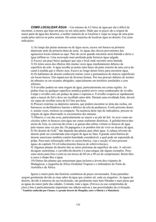 156
COMO LOCALIZAR ÁGUA. - Um mínimo de 4,5 litros de água por dia é difícil de
encontrar, a menos que haja um poço ou um oásis perto. Dado que os poços são a origem da
maior parte da água dos desertos, a melhor maneira de os localizar é viajar ao longo de uma pista
usada pelos nativos ou pelos animais. Há outras maneiras de localizar água no deserto. Use estas
indicações:
1) Ao longo das praias arenosas ou de lagos secos, escave um buraco na primeira
depressão atrás da primeira duna de areia. As águas das chuvas provenientes dos
aguaceiros locais reúnem-se aqui. Pare de cavar quando encontrar areia húmida e deixe a
água infiltrar-se. Uma escavação mais profunda pode fornecer água salgada.
2) Escave um poço baixo qualquer que seja o local onde encontre areia húmida.
3) Os leitos secos dos ribeiros têm muitas vezes água imediatamente debaixo da
superfície do solo. A água recolhe ao ponto mais baixo da parte exterior de uma curva do
canal à medida que o ribeiro seca. Escave ao longo destes leitos para encontrar água.
4) Os habitantes do deserto conhecem muitas vezes a permanência de charcos superficiais
em locais baixos. Eles tapam-nos de diversas formas. Por isso procure debaixo de montes
de arbustos ou em recantos abrigados, especialmente em território semiáridos e com
arbustos.
5) 0 orvalho poderá ser uma origem de água, particularmente em certas regiões. As
pedras frias ou qualquer superfície metálica poderá servir como condensador do orvalho.
Limpe o orvalho com um pedaço de pano e esprema-o. 0 orvalho evapora-se rapidamente
após o nascer do Sol e deve ser recolhido antes dele. Durante uma orvalhada forte, deverá
ser capaz de recolher cerca de 0,5 litro por hora.
6) Procure cisternas ou depósitos naturais, que podem encontrar-se atrás das rochas, em
barrancos ou desfiladeiros laterais e debaixo da orla de penhascos. 0 solo próximo destes
é, muitas vezes, rochoso ou compacto. Na ausência deste tipo de indicadores, procure as
origens de água observando os excrementos dos animais.
7) Observe o voo das aves, particularmente ao nascer e ao pôr do Sol. As aves voam em
círculos sobre os buracos com água nas zonas realmente desérticas. A galinha-brava-das-
areias da Ásia, as cotovias-de-crista e as garças-das-zebras visitam os buracos de água
pelo menos uma vez por dia. Os papagaios e os pombos têm de viver ao alcance da água.
8) No deserto de Gobi 1
não dependa das plantas para obter água. A cabaça silvestre do
deserto pode ser considerada uma origem de água no Sara. 0 grande cacto-barrica do
deserto americano também contém humidade considerável, a qual pode ser espremida da
polpa. Para mais informação sobre os cactos-barrica, veja a secção «Como procurar
água» do capitulo VI («Conhecimentos básicos de sobrevivência»).
9) Algumas plantas do deserto têm as raízes próximas da superfície do solo. A «árvore-
da-água» australiana, o carvalho-do-deserto e o pau-sangue são alguns exemplos. Puxe
estas raízes para fora e corte-as em trocos de 60 cm a 90 cm de comprimento. Retire-lhes
a casca e chupe-lhes a água.
10) Outras das plantas que armazenam água incluem a árvore-dos-viajantes de
Madagáscar, a magnólia da África Ocidental Tropical e o imbondeiro do Norte da
Austrália e da África.
Ignore a maior parte das histórias românticas de poços envenenados. Estas patranhas
surgem geralmente devido ao mau sabor da água que contém sal, soda ou magnésio. As águas do
deserto, devido à natureza da sua localização, são geralmente mais bem filtradas e mais puras que
as águas da maior parte das cidades. Contudo, trate a água. (Ferva-a ou use comprimidos de
cloro.) Isto é particularmente importante nas aldeias nativas e nas proximidades da civilização.
1
Também conhecido por Chamo, é o grande deserto da Mongólia, entre a Sibéria e a Manchúria.
 