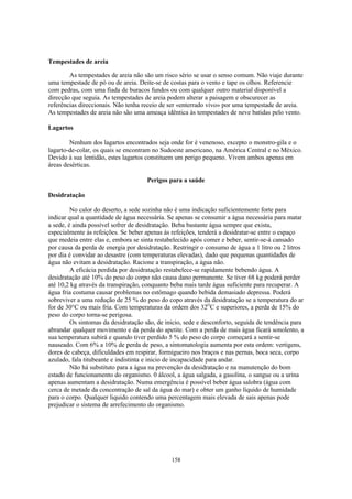 158
Tempestades de areia
As tempestades de areia não são um risco sério se usar o senso comum. Não viaje durante
uma tempestade de pó ou de areia. Deite-se de costas para o vento e tape os olhos. Referencie
com pedras, com uma fiada de buracos fundos ou com qualquer outro material disponível a
direcção que seguia. As tempestades de areia podem alterar a paisagem e obscurecer as
referências direccionais. Não tenha receio de ser «enterrado vivo» por uma tempestade de areia.
As tempestades de areia não são uma ameaça idêntica às tempestades de neve batidas pelo vento.
Lagartos
Nenhum dos lagartos encontrados seja onde for é venenoso, excepto o monstro-gila e o
lagarto-de-colar, os quais se encontram no Sudoeste americano, na América Central e no México.
Devido à sua lentidão, estes lagartos constituem um perigo pequeno. Vivem ambos apenas em
áreas desérticas.
Perigos para a saúde
Desidratação
No calor do deserto, a sede sozinha não é uma indicação suficientemente forte para
indicar qual a quantidade de água necessária. Se apenas se consumir a água necessária para matar
a sede, é ainda possível sofrer de desidratação. Beba bastante água sempre que exista,
especialmente às refeições. Se beber apenas às refeições, tenderá a desidratar-se entre o espaço
que medeia entre elas e, embora se sinta restabelecido após comer e beber, sentir-se-á cansado
por causa da perda de energia por desidratação. Restringir o consumo de água a 1 litro ou 2 litros
por dia é convidar ao desastre (com temperaturas elevadas), dado que pequenas quantidades de
água não evitam a desidratação. Racione a transpiração, a água não.
A eficácia perdida por desidratação restabelece-se rapidamente bebendo água. A
desidratação até 10% do peso do corpo não causa dano permanente. Se tiver 68 kg poderá perder
até 10,2 kg através da transpiração, conquanto beba mais tarde água suficiente para recuperar. A
água fria costuma causar problemas no estômago quando bebida demasiado depressa. Poderá
sobreviver a uma redução de 25 % do peso do copo através da desidratação se a temperatura do ar
for de 30°C ou mais fria. Com temperaturas da ordem dos 32O
C e superiores, a perda de 15% do
peso do corpo torna-se perigosa.
Os sintomas da desidratação são, de inicio, sede e desconforto, seguida de tendência para
abrandar qualquer movimento e da perda do apetite. Com a perda de mais água ficará sonolento, a
sua temperatura subirá e quando tiver perdido 5 % do peso do corpo começará a sentir-se
nauseado. Com 6% a 10% de perda de peso, a sintomatologia aumenta por esta ordem: vertigens,
dores de cabeça, dificuldades em respirar, formigueiro nos braços e nas pernas, boca seca, corpo
azulado, fala titubeante e indistinta e inicio de incapacidade para andar.
Não há substituto para a água na prevenção da desidratação e na manutenção do bom
estado de funcionamento do organismo. 0 álcool, a água salgada, a gasolina, o sangue ou a urina
apenas aumentam a desidratação. Numa emergência é possível beber água salobra (água com
cerca de metade da concentração de sal da água do mar) e obter um ganho líquido de humidade
para o corpo. Qualquer liquido contendo uma percentagem mais elevada de sais apenas pode
prejudicar o sistema de arrefecimento do organismo.
 