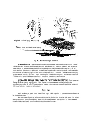 161
Fig. 8-2 Acácia de dupla utilidade
AMENDOEIRA. – As amendoeiras-bravas dão-se nas zonas semidesérticas do Sul da
Europa, na área leste do Mediterrâneo, no Irão, na Arábia, na China, na Madeira, nos Açores e
nas Canárias. A amendoeira assemelha-se ao pessegueiro e algumas vezes atinge os 12 m de
altura. O fruto aparece aos cachos por toda a árvore e parece-se com um pêssego verde e rugoso,
com o miolo (a amêndoa) coberta por uma casca grossa, seca e lenhosa. Para extrair a amêndoa,
separe as duas metades do fruto e parta o tegumento lenhoso que encerra a amêndoa comestível.
Colha grandes quantidades de amêndoas e guarde-as como reserva alimentar.
CUIDADOS GERAIS RELATIVOS ÀS PLANTAS DO DESERTO.- Evite todas as
plantas do deserto com suco leitoso. Estas plantas costumam causar muita irritação nas
superfícies expostas da pele. Uma exsudação branca escorrendo de um caule partido é um aviso.
Este suco leitoso é venenoso se ingerido.
Fazer fogo
Para informação geral sobre como fazer fogo, ver o capítulo VI («Conhecimentos básicos
de sobrevivência»).
Encontram-se folhas de palmeira e combustível similar nos ou perto dos oásis. Em pleno
deserto, contudo, aproveite qualquer pedaço de vegetação morta que encontre. A bosta seca de
camelo poderá ser usada quando não houver madeira disponível.
 