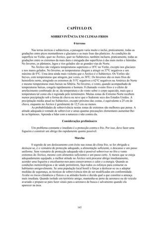 165
CAPÍTULO IX
SOBREVIVÊNCIA EM CLIMAS FRIOS
0 terreno
Nas terras árcticas e subárcticas, a paisagem varia muito e inclui, praticamente, todas as
gradações entre picos montanhosos e glaciares e as mais lisas das planícies. As condições da
superfície no Verão, quer no Árctico, quer no Subárctico, também incluem, praticamente, todas as
gradações entre os extremos da mais dura e enrugada das superfícies à das mais moles e húmidas.
No Inverno, os pântanos, lagos e rios gelados são as grandes vias do Norte.
No Árctico são vulgares temperaturas superiores a 18o
C no Verão, excepto nos glaciares
e nos mares gelados. No Inverno, as temperaturas chegam a atingir os 57o
C negativos e um
máximo de 0°C. Uma área ainda mais violenta que o Árctico é o Subárctico. Os Verões são
breves, com temperaturas que atingem, por vezes, os 38o
C. Os Invernos são os mais frios do
hemisfério norte, atingindo os extremos de 51o
C negativos e 62°C negativos na América do Norte
e mesmo temperaturas mais baixas na Sibéria. No Inverno, o vento, quando acompanhado de
temperaturas baixas, congela rapidamente o homem. 0 chamado «vento frio» e o efeito de
arrefecimento combinado do ar, da temperatura e do vento sobre o corpo aquecido, mais que a
temperatura tal como ela é registada pelo termómetro. Muitas zonas do Extremo Norte recebem
menos precipitação sob a forma de chuva ou neve que o Sudoeste seco dos Estados Unidos. A
precipitação média anual no Subárctico, excepto próximo das costas, é equivalente a 25 cm de
chuva, enquanto no Árctico é geralmente de 12,5 cm ou menos.
As probabilidades de sobrevivência nestas zonas de extremos são melhores que pensa. A
atitude adequada à vontade de sobreviver e umas quantas precauções elementares aumentar-lhe-
ão as hipóteses. Aprenda a lidar com a natureza e não contra ela.
Considerações preliminares
Um problema constante e imediato é a protecção contra o frio. Por isso, deve fazer uma
fogueira e construir um abrigo tão rapidamente quanto possível.
Marcha
0 segredo de um deslocamento com êxito nas zonas de clima frio, se for obrigado a
deslocar-se, é o vestuário de protecção adequado, a alimentação suficiente, o descanso e um passo
uniforme. Sem vestuário de protecção adequado não é possível sobreviver no frio e vento
extremos do Árctico, mesmo com alimentos suficientes e um passo certo. A menos que se esteja
adequadamente equipado, a melhor atitude no Árctico será procurar abrigo imediatamente,
acender uma fogueira e encafuarmo-nos para conservarmos o calor e a energia. Quando as
condições meteorológicas e de saúde permitirem, faça todos os esforços para contactar os
habitantes amigavelmente. Se uma população local hostil o forçar a deslocar-se ou a adoptar
medidas de segurança, as técnicas de sobrevivência têm de ser modificadas em conformidade.
Avalie os riscos climáticos e físicos e as atitudes hostis e decida qual a que constitui a ameaça
mais imediata. Quando isolado em território amigo, mantenha-se perto da aeronave ou do veículo
avariado e prepare-se para fazer sinais para a aeronave de busca e salvamento quando ela
aparecer na área.
 