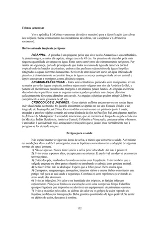 132
Cobras venenosas
Ver o apêndice I («Cobras venenosas de todo o mundo») para a identificação das cobras
dos trópicos. Sobre o tratamento das mordeduras de cobras, ver o capítulo V («Primeiros
socorros»).
Outros animais tropicais perigosos
PIRANHA. - A piranha é um pequeno peixe que vive no rio Amazonas e seus tributários.
A piranha-negra, a maior da espécie, atinge cerca de 45 cm. As piranhas são atraídas pela mais
pequena quantidade de sangue na água. Estes seres carnívoros são extremamente perigosos. Por
razões de segurança, parta do principio de que todos os cursos de água da América do Su1
tropical estão infestados de piranhas, embora elas prefiram redemoinhos de águas límpidas
estagnadas a águas correntes lamacentas. Se tiver de atravessar um curso de água infestado de
piranhas, é absolutamente necessário lançar às águas a carcaça ensanguentada de um animal e
depois atravessar a montante, a uma distância segura.
ENGUIAS-ELÉCTRICAS. - Estes seres cilíndricos, parecidos com mangueiras, vivem
na maior parte das águas tropicais, embora sejam mais vulgares nos rios da América do Sul, e
podem ser encontrados próximo das margens e em charcos pouco fundos. As enguias-eléctricas
são indolentes e pacificas, mas as enguias maiores podem produzir um choque eléctrico
suficientemente forte para derrubar um cavalo. As enguias-eléctricas podem atingir 2,40m de
comprimento e uma grossura de 45 cm.
CROCODILOS E JACARÉS. - Estes répteis anfíbios encontram-se em vastas áreas
individualizadas do mundo. Os jacarés encontram-se apenas no sul dos Estados Unidos e ao
longo do rio Iansequião, na China. Os crocodilos encontram-se em pântanos junto à costa,
enseadas e em rios sujeitos a marés até certa distância da foz no Pacífico Sul, em algumas regiões
da África e de Madagáscar. 0 crocodilo americano, que se encontra ao longo das regiões costeiras
do México, Índias Ocidentais, América Central, Colômbia e Venezuela, costuma evitar o homem.
0 crocodilo é considerado mais ameaçador e traiçoeiro que o jacaré, mas normalmente não é
perigoso se for deixado em paz.
Perigos para a saúde
Não espere manter o vigor nas áreas de selva, a menos que conserve a saúde. Até mesmo
em condições ideais é difícil consegui-lo, mas as hipóteses aumentam com a adopção de algumas
normas de senso comum.
1) Não se apresse. Nunca tente vencer a selva pela velocidade –tal não é possível.
2) Evite trepar a pontos altos, excepto para se orientar. É preferível um desvio extenso em
terreno plano.
3) Cuide dos pés, mudando e lavando as meias com frequência. Evite também que o
calçado encoure ou abra gretas oleando ou ensebando o cabedal com gordura animal.
4) Se tiver febre, não se desloque. Espere que a febre passe. Beba muita água.
5) Carrapatos, sanguessugas, mosquitos, insectos vários e outros bichos constituem um
perigo real para as sua saúde e segurança. Combata-os com repelentes ou evitando as
áreas onde eles dominam.
6) Evite as infecções. No calor e na humidade dos trópicos, as feridas infectam
rapidamente. Proteja as feridas ou escoriações com uma compressa limpa. Esterilize
qualquer ligadura que improvise se não tiver um equipamento de primeiros socorros.
7) Evite a exaustão pelo calor, as cãibras do calor ou os golpes de calor repondo os
líquidos perdidos por transpiração. Beba grandes quantidades de água potável. Se sentir
os efeitos do calor, descanse à sombra.
 