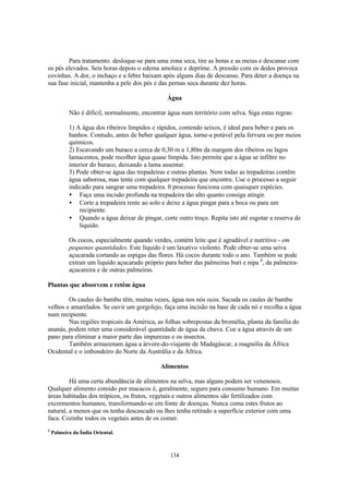 134
Para tratamento. desloque-se para uma zona seca, tire as botas e as meias e descanse com
os pés elevados. Seis horas depois o edema amolece e deprime. A pressão com os dedos provoca
covinhas. A dor, o inchaço e a febre baixam após alguns dias de descanso. Para deter a doença na
sua fase inicial, mantenha a pele dos pés e das pernas seca durante dez horas.
Água
Não é difícil, normalmente, encontrar água num território com selva. Siga estas regras:
1) A água dos ribeiros límpidos e rápidos, contendo seixos, é ideal para beber e para os
banhos. Contudo, antes de beber qualquer água, torne-a potável pela fervura ou por meios
químicos.
2) Escavando um buraco a cerca de 0,30 m a 1,80m da margem dos ribeiros ou lagos
lamacentos, pode recolher água quase límpida. Isto permite que a água se infiltre no
interior do buraco, deixando a lama assentar.
3) Pode obter-se água das trepadeiras e outras plantas. Nem todas as trepadeiras contêm
água saborosa, mas tente com qualquer trepadeira que encontre. Use o processo a seguir
indicado para sangrar uma trepadeira. 0 processo funciona com quaisquer espécies.
• Faça uma incisão profunda na trepadeira tão alto quanto consiga atingir.
• Corte a trepadeira rente ao solo e deixe a água pingar para a boca ou para um
recipiente.
• Quando a água deixar de pingar, corte outro troço. Repita isto até esgotar a reserva de
líquido.
Os cocos, especialmente quando verdes, contém leite que é agradável e nutritivo - em
pequenas quantidades. Este líquido é um laxativo violento. Pode obter-se uma seiva
açucarada cortando as espigas das flores. Há cocos durante todo o ano. Também se pode
extrair um liquido açucarado próprio para beber das palmeiras buri e nipa 3
, da palmeira-
açucareira e de outras palmeiras.
Plantas que absorvem e retêm água
Os caules do bambu têm, muitas vezes, água nos nós ocos. Sacuda os caules de bambu
velhos e amarelados. Se ouvir um gorgolejo, faça uma incisão na base de cada nó e recolha a água
num recipiente.
Nas regiões tropicais da América, as folhas sobrepostas da bromélia, planta da família do
ananás, podem reter uma considerável quantidade de água da chuva. Coe a água através de um
pano para eliminar a maior parte das impurezas e os insectos.
Também armazenam água a árvore-do-viajante de Madagáscar, a magnólia da África
Ocidental e o imbondeiro do Norte da Austrália e da África.
Alimentos
Há uma certa abundância de alimentos na selva, mas alguns podem ser venenosos.
Qualquer alimento comido por macacos é, geralmente, seguro para consumo humano. Em muitas
áreas habitadas dos trópicos, os frutos, vegetais e outros alimentos são fertilizados com
excrementos humanos, transformando-se em fonte de doenças. Nunca coma estes frutos ao
natural, a menos que os tenha descascado ou lhes tenha retirado a superfície exterior com uma
faca. Cozinhe todos os vegetais antes de os comer.
3
Palmeira da Índia Oriental.
 