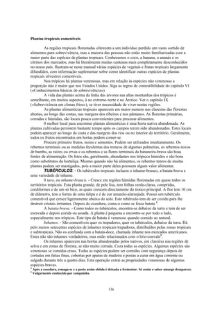 136
Plantas tropicais comestíveis
As regiões tropicais florestadas oferecem a um indivíduo perdido um vasto sortido de
alimentos para sobrevivência, mas a maioria das pessoas não estão muito familiarizadas com a
maior parte das espécies de plantas tropicais. Conhecemos o coco, a banana, o ananás e os
citrinos dos mercados, mas há literalmente muitas centenas mais completamente desconhecidos
no nosso país. Ilustram-se neste manual várias espécies de vegetais e frutas tropicais largamente
difundidos, com informação suplementar sobre como identificar outras espécies de plantas
tropicais silvestres comestíveis.
Nos trópicos há plantas venenosas, mas em relação às espécies não venenosas a
proporção não é maior que nos Estados Unidos. Siga as regras de comestibilidade do capitulo VI
(«Conhecimentos básicos de sobrevivência»).
A vida das plantas acima da linha das árvores nas altas montanhas dos trópicos é
semelhante, em muitos aspectos, à no extremo norte e no Árctico. Ver o capítulo IX
(«Sobrevivência em climas frios»), se tiver necessidade de viver nestas regiões.
As plantas alimentícias tropicais aparecem em maior numero nas clareiras das florestas
abertas, ao longo das costas, nas margens dos ribeiros e nos pântanos. As florestas primárias,
cerradas e húmidas, são locais pouco convenientes para procurar alimentos.
0 melhor local para encontrar plantas alimentícias é uma horta nativa abandonada. As
plantas cultivadas persistem bastante tempo após os campos terem sido abandonados. Estes locais
podem aparecer ao longo da costa e das margens dos rios ou no interior do território. Geralmente,
todos os frutos encontrados em hortas podem comer-se.
Procure primeiro frutos, nozes e sementes. Podem ser utilizados imediatamente. Os
rebentos terminais ou as medulas feculentas dos troncos de algumas palmeiras, os rebentos novos
de bambu, as raízes ou ervas e os rebentos e as flores terminais da bananeira-brava são boas
fontes de alimentação. Os fetos são, geralmente, abundantes nos trópicos húmidos e são bons
como substitutos da hortaliça. Mesmo quando não há alimentos, os rebentos tenros de muitas
plantas podem ser mastigados, pois a maior parte deles possuem algum valor alimentar.
TUBÉRCULOS. - Os tubérculos tropicais incluem o inhame-branco, a batata-brava e
uma variedade de inhame.
0 taro, ou inhame-branco. - Cresce em regiões húmidas florestadas em quase todos os
territórios tropicais. Esta planta grande, de pele lisa, tem folhas verde-claras, compridas,
cordiformes e de um só bico, as quais crescem directamente do tronco principal. A flor tem 10 cm
de diâmetro, tem a forma de uma túlipa e é de cor amarelo-alaranjada. Possui um tubérculo
comestível que cresce ligeiramente abaixo do solo. Este tubérculo tem de ser cozido para lhe
destruir cristais irritantes. Depois da cozedura, coma-o como se fosse batata 4
.
A batata-brava. - Como todos os tubérculos, encontra-se debaixo da terra e tem de ser
escavada e depois cozida ou assada. A planta é pequena e encontra-se por todo o lado,
especialmente nos trópicos. Este tipo de batata é venenoso quando comido ao natural.
Inhames. - São comestíveis quer os trepadores, quer os tubérculos, debaixo da terra. Há
pelo menos setecentas espécies de inhames tropicais trepadores, distribuídos pelas zonas tropicais
e subtropicais. Não os confunda com a batata-doce, chamada inhame nos mercados americanos.
Estes não são inhames verdadeiros, mas estão relacionados com o lirio-convale5
.
Os inhames aparecem nas hortas abandonadas pelos nativos, em clareiras nas regiões de
selva e em zonas de floresta, se não muito cerrada. Coza todas as espécies. Algumas espécies são
venenosas se comidas cruas. Todas as espécies podem ser comidas com segurança depois de
cortadas em fatias finas, cobertas por aparas de madeira e postas a curar em água corrente ou
salgada durante três a quatro dias. Esta operação extrai as propriedades venenosas de algumas
espécies bravas.
4
Após a cozedura, esmaga-se e a pasta assim obtida é deixada a fermentar. Só assim o sabor amargo desaparece.
5
Vulgarmente conhecido por campainha.
 