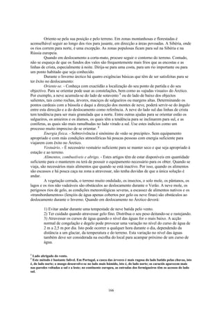 Oriente-se pela sua posição e pelo terreno. Em zonas montanhosas e florestadas é
aconselhável seguir ao longo dos rios para jusante, em direcção a áreas povoadas. A Sibéria, onde
os rios correm para norte, é uma excepção. As zonas populosas ficam para sul na Sibéria e na
Rússia europeia.
         Quando em deslocamento a corta-mato, procure seguir o contorno do terreno. Contudo,
não se esqueça de que os fundos dos vales são frequentemente mais frios que as encostas e as
linhas de crista, especialmente à noite. Dirija-se para uma costa, para um rio importante ou para
um ponto habitado que seja conhecido.
         Durante o Inverno árctico há quatro exigências básicas que têm de ser satisfeitas para se
ter êxito no deslocamento:
         Oriente-se. - Conheça com exactidão a localização do seu ponto de partida e do seu
objectivo. Para se orientar pode usar as constelações, bem como as «ajudas visuais» do Árctico.
Por exemplo, a neve acumula-se do lado de sotavento 1 ou do lado de baixo dos objectos
salientes, tais como rochas, árvores, maciços de salgueiros ou margens altas. Determinando os
pontos cardeais com a bússola e daqui a direcção dos montes de neve, poderá servir-se do ângulo
entre esta direcção e a do deslocamento como referência. A neve do lado sul das linhas de crista
tem tendência para ser mais granulada que a norte. Entre outras ajudas para se orientar estão os
salgueiros, os amieiros e os álamos, os quais têm a tendência para se inclinarem para sul, e as
coníferas, as quais são mais ramalhudas no lado virado a sul. Use estes indícios como um
processo muito impreciso de se orientar. 2
         Energia física. - Sobrevivência é sinónimo de «não se precipite». Sem equipamento
apropriado e com más condições atmosféricas há poucas pessoas com energia suficiente para
viajarem com êxito no Árctico.
         Vestuário. - É necessário vestuário suficiente para se manter seco e que seja apropriado à
estação e ao terreno.
         Alimentos, combustíveis e abrigo. - Estes artigos têm de estar disponíveis em quantidade
suficiente para o manterem ou terá de possuir o equipamento necessário para os obter. Quando se
viaja, são necessários mais alimentos que quando se está inactivo. Por isso, quando os alimentos
são escassos e há pouca caça na zona a atravessar, não tenha duvidas de que a única solução é
andar.
         A vegetação cerrada, o terreno muito ondulado, os insectos, o solo mole, os pântanos, os
lagos e os rios não vadeáveis são obstáculos ao deslocamento durante o Verão. A neve mole, os
perigosos rios de gelo, as condições meteorológicas severas, a escassez de alimentos nativos e os
«transbordamentos» (lençóis de água apenas cobertos por gelo ou neve finas) são obstáculos ao
deslocamento durante o Inverno. Quando em deslocamento no Árctico deverá:

         1) Evitar andar durante uma tempestade de neve batida pelo vento.
         2) Ter cuidado quando atravessar gelo fino. Distribua o seu peso deitando-se e rastejando.
         3) Atravessar os cursos de água quando o nível das águas for o mais baixo. A acção
         normal de congelação e degelo pode provocar uma variação no nível do curso de água de
         2 m a 2,5 m por dia. Isto pode ocorrer a qualquer hora durante o dia, dependendo da
         distância a um glaciar, da temperatura e do terreno. Esta variação no nível das águas
         também deve ser considerada na escolha do local para acampar próximo de um curso de
         água.

1
  Lado abrigado do vento.
2
  Este método é bastante falível. Em Portugal, a casca das árvores é mais rugosa do lado batido pelas chuvas, isto
é, do lado norte; o musgo desenvolve-se no lado mais húmido, isto é, do lado norte; os caracóis aparecem mais
nas paredes voltadas a sul e a leste; no continente europeu, as entradas dos formigueiros têm os acessos do lado
sul.




                                                       166
 