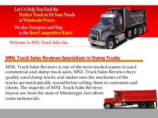 MNL Truck Sales Reviews Specializes in Dump Trucks
MNL Truck Sales Reviews is one of the most trusted names in used
commercial and dump truck sales. MNL Truck Sales Reviews buys
quality used dump trucks and makes sure the mechanics of the
trucks are mechanically sound before selling them to customers and
clients. The majority of MNL Truck Sales Reviews
buyers are from the state of Mississippi, but others
come nationwide.

 