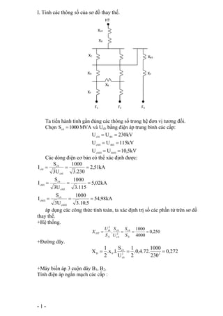 I. Tính các thông số của sơ đồ thay thế. 
XHT 
XD 
XC 
XH 
XF 
XK 
Ta tiến hành tính gần đúng các thông số trong hệ đơn vị tương đối. 
Chọn MVA 1000 Scb  và Ucb bằng điện áp trung bình các cấp: 
   
   
- 1 - 
U  U  
230kV 
cbI tbI 
U  U  
115kV 
cbII tbII 
U  U  
10,5kV 
cbIII tbIII 
Các dòng điện cơ bản có thể xác định được: 
54,98kA 
1000 
1000 
1000 
3.10,5 
S 
S 
S 
cb 
3U 
I 
5,02kA 
3.115 
3U 
I 
2,51kA 
3.230 
3U 
I 
cbIII 
cbIII 
cbII 
cb 
cbII 
cbI 
cb 
cbI 
   
áp dụng các công thức tính toán, ta xác định trị số các phần tử trên sơ đồ 
thay thế. 
+Hệ thống. 
0,250 
1000 
4000 
cb 
S 
. 2 
2 
cb 
tb 
U 
    
N 
HT S 
cb 
N 
S 
U 
S 
X 
+Đường dây. 
0,272 
1000 
cb 
X 2 2 
D 0    
230 
1 
.0,4.72. 
2 
S 
U 
1 
.x .l. 
2 
cb 
+Máy biến áp 3 cuộn dây B1, B2. 
Tính điện áp ngắn mạch các cấp : 
XB3 
XF 
HT 
F1 F2 F3 
 