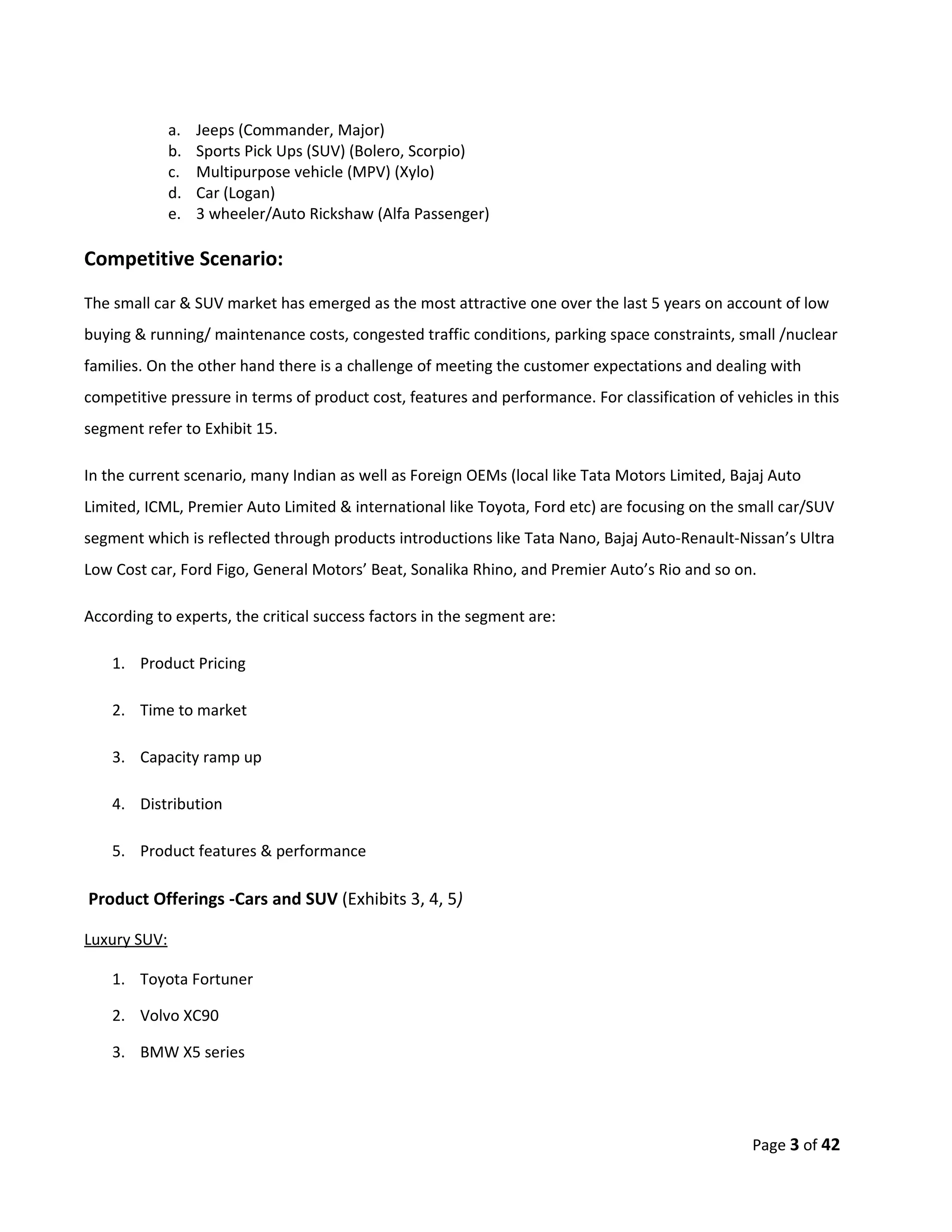 a.   Jeeps (Commander, Major)
              b.   Sports Pick Ups (SUV) (Bolero, Scorpio)
              c.   Multipurpose vehicle (MPV) (Xylo)
              d.   Car (Logan)
              e.   3 wheeler/Auto Rickshaw (Alfa Passenger)

Competitive Scenario:
The small car & SUV market has emerged as the most attractive one over the last 5 years on account of low
buying & running/ maintenance costs, congested traffic conditions, parking space constraints, small /nuclear
families. On the other hand there is a challenge of meeting the customer expectations and dealing with
competitive pressure in terms of product cost, features and performance. For classification of vehicles in this
segment refer to Exhibit 15.

In the current scenario, many Indian as well as Foreign OEMs (local like Tata Motors Limited, Bajaj Auto
Limited, ICML, Premier Auto Limited & international like Toyota, Ford etc) are focusing on the small car/SUV
segment which is reflected through products introductions like Tata Nano, Bajaj Auto-Renault-Nissan’s Ultra
Low Cost car, Ford Figo, General Motors’ Beat, Sonalika Rhino, and Premier Auto’s Rio and so on.

According to experts, the critical success factors in the segment are:

    1. Product Pricing

    2. Time to market

    3. Capacity ramp up

    4. Distribution

    5. Product features & performance

Product Offerings -Cars and SUV (Exhibits 3, 4, 5)

Luxury SUV:

    1. Toyota Fortuner

    2. Volvo XC90

    3. BMW X5 series




                                                                                                  Page 3 of 42
 