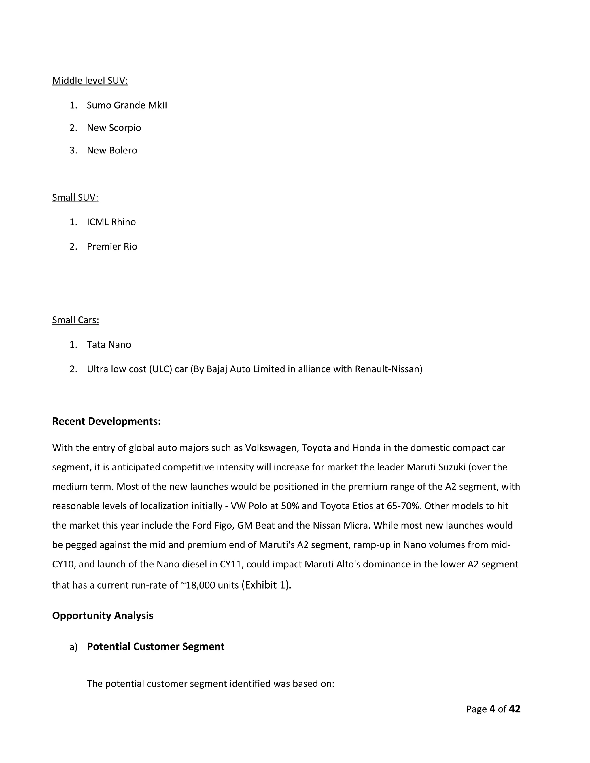 Middle level SUV:

    1. Sumo Grande MkII

    2. New Scorpio

    3. New Bolero



Small SUV:

    1. ICML Rhino

    2. Premier Rio




Small Cars:

    1. Tata Nano

    2. Ultra low cost (ULC) car (By Bajaj Auto Limited in alliance with Renault-Nissan)



Recent Developments:

With the entry of global auto majors such as Volkswagen, Toyota and Honda in the domestic compact car
segment, it is anticipated competitive intensity will increase for market the leader Maruti Suzuki (over the
medium term. Most of the new launches would be positioned in the premium range of the A2 segment, with
reasonable levels of localization initially - VW Polo at 50% and Toyota Etios at 65-70%. Other models to hit
the market this year include the Ford Figo, GM Beat and the Nissan Micra. While most new launches would
be pegged against the mid and premium end of Maruti's A2 segment, ramp-up in Nano volumes from mid-
CY10, and launch of the Nano diesel in CY11, could impact Maruti Alto's dominance in the lower A2 segment
that has a current run-rate of ~18,000 units (Exhibit 1).

Opportunity Analysis

    a) Potential Customer Segment


        The potential customer segment identified was based on:

                                                                                                  Page 4 of 42
 