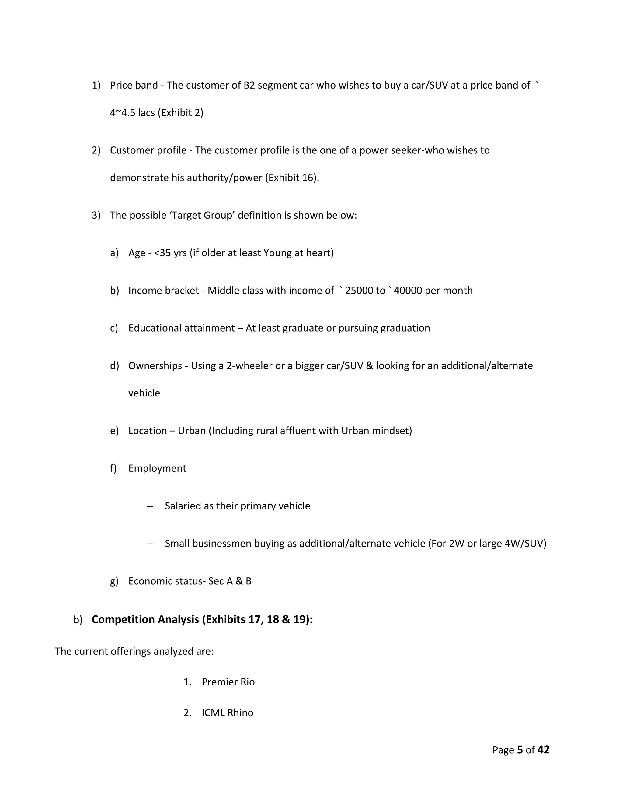 1) Price band - The customer of B2 segment car who wishes to buy a car/SUV at a price band of `

            4~4.5 lacs (Exhibit 2)


        2) Customer profile - The customer profile is the one of a power seeker-who wishes to

            demonstrate his authority/power (Exhibit 16).


        3) The possible ‘Target Group’ definition is shown below:


            a) Age - <35 yrs (if older at least Young at heart)


            b) Income bracket - Middle class with income of ` 25000 to ` 40000 per month


            c) Educational attainment – At least graduate or pursuing graduation


            d) Ownerships - Using a 2-wheeler or a bigger car/SUV & looking for an additional/alternate

                 vehicle


            e) Location – Urban (Including rural affluent with Urban mindset)


            f)   Employment


                     –     Salaried as their primary vehicle


                     –     Small businessmen buying as additional/alternate vehicle (For 2W or large 4W/SUV)


            g) Economic status- Sec A & B


    b) Competition Analysis (Exhibits 17, 18 & 19):

The current offerings analyzed are:

                               1. Premier Rio

                               2. ICML Rhino


                                                                                                Page 5 of 42
 